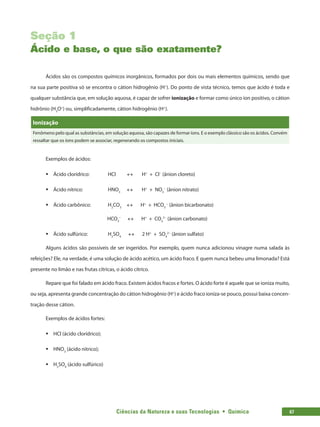 Ciências da Natureza e suas Tecnologias  •  Química 67
Seção 1
Ácido e base, o que são exatamente?
Ácidos são os compostos químicos inorgânicos, formados por dois ou mais elementos químicos, sendo que
na sua parte positiva só se encontra o cátion hidrogênio (H+
). Do ponto de vista técnico, temos que ácido é toda e
qualquer substância que, em solução aquosa, é capaz de sofrer ionização e formar como único íon positivo, o cátion
hidrônio (H3
O+
) ou, simplificadamente, cátion hidrogênio (H+
).
Ionização
Fenômeno pelo qual as substâncias, em solução aquosa, são capazes de formar íons. E o exemplo clássico são os ácidos. Convém
ressaltar que os íons podem se associar, regenerando os compostos iniciais.
Exemplos de ácidos:
ƒƒ Ácido clorídrico: 	 HCl ↔ H+
+ Cl−
(ânion cloreto)
ƒƒ Ácido nítrico: 		 HNO3
↔ H+
+ NO3
−
(ânion nitrato)
ƒƒ Ácido carbônico:	 H2
CO3
↔ H+
+ HCO3
−
(ânion bicarbonato)
HCO3
−
↔ H+
+ CO3
2−
(ânion carbonato)
ƒƒ Ácido sulfúrico:		 H2
SO4
↔ 2 H+
+ SO4
2−
(ânion sulfato)
Alguns ácidos são possíveis de ser ingeridos. Por exemplo, quem nunca adicionou vinagre numa salada às
refeições? Ele, na verdade, é uma solução de ácido acético, um ácido fraco. E quem nunca bebeu uma limonada? Está
presente no limão e nas frutas cítricas, o ácido cítrico.
Repare que foi falado em ácido fraco. Existem ácidos fracos e fortes. O ácido forte é aquele que se ioniza muito,
ou seja, apresenta grande concentração do cátion hidrogênio (H+
) e ácido fraco ioniza-se pouco, possui baixa concen-
tração desse cátion.
Exemplos de ácidos fortes:
ƒƒ HCl (ácido clorídrico);
ƒƒ HNO3
(ácido nitrico);
ƒƒ H2
SO4
(ácido sulfúrico)
 
