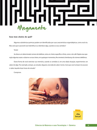 Ciências da Natureza e suas Tecnologias  •  Química 97
Megamente
Isso tem cheiro de quê?
Algumas substâncias químicas podem ser identificadas por suas características organolépticas, como você viu.
Mas será que é possível você identificar ou relembrar algo, usando os seus sentidos?
Tente!
Ao discar um determinado número de telefone, sinta um cheiro específico e forte, como o de café. Repita essa ope-
ração algumas vezes e observe se esse cheiro, em quaisquer momentos, lhe remeterá à lembrança do número telefônico.
Outra forma de você exercitar sua memória, usando os sentidos é, em uma dada situação, experimentar um
sabor de algo. Por exemplo, sempre, ao estudar, deguste uma bala de sabor menta. Será que você sempre irá associar
o sabor àquelas boas horas de estudo?
Comprove.
 