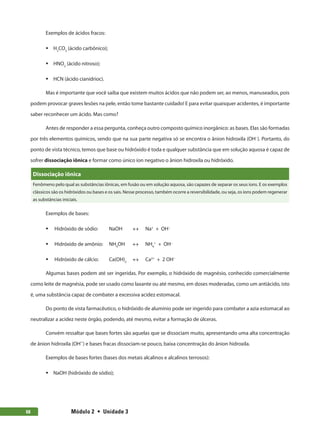 Módulo 2  •  Unidade 368
Exemplos de ácidos fracos:
ƒƒ H2
CO3
(ácido carbônico);
ƒƒ HNO2
(ácido nitroso);
ƒƒ HCN (ácido cianídrioc).
Mas é importante que você saiba que existem muitos ácidos que não podem ser, ao menos, manuseados, pois
podem provocar graves lesões na pele, então tome bastante cuidado! E para evitar quaisquer acidentes, é importante
saber reconhecer um ácido. Mas como?
Antes de responder a essa pergunta, conheça outro composto químico inorgânico: as bases. Elas são formadas
por três elementos químicos, sendo que na sua parte negativa só se encontra o ânion hidroxila (OH−
). Portanto, do
ponto de vista técnico, temos que base ou hidróxido é toda e qualquer substância que em solução aquosa é capaz de
sofrer dissociação iônica e formar como único íon negativo o ânion hidroxila ou hidróxido.
Dissociação iônica
Fenômeno pelo qual as substâncias iônicas, em fusão ou em solução aquosa, são capazes de separar os seus íons. E os exemplos
clássicos são os hidróxidos ou bases e os sais. Nesse processo, também ocorre a reversibilidade, ou seja, os íons podem regenerar
as substâncias iniciais.
Exemplos de bases:
ƒƒ Hidróxido de sódio:	 NaOH	 ↔ Na+
+ OH−
ƒƒ Hidróxido de amônio:	 NH4
OH ↔ NH4
+
+ OH−
ƒƒ Hidróxido de cálcio:	 Ca(OH)2
	 ↔ Ca2+
+ 2 OH−
Algumas bases podem até ser ingeridas. Por exemplo, o hidróxido de magnésio, conhecido comercialmente
como leite de magnésia, pode ser usado como laxante ou até mesmo, em doses moderadas, como um antiácido, isto
é, uma substância capaz de combater a excessiva acidez estomacal.
Do ponto de vista farmacêutico, o hidróxido de alumínio pode ser ingerido para combater a azia estomacal ao
neutralizar a acidez neste órgão, podendo, até mesmo, evitar a formação de úlceras.
Convém ressaltar que bases fortes são aquelas que se dissociam muito, apresentando uma alta concentração
de ânion hidroxila (OH−
) e bases fracas dissociam-se pouco, baixa concentração do ânion hidroxila.
Exemplos de bases fortes (bases dos metais alcalinos e alcalinos terrosos):
ƒƒ NaOH (hidróxido de sódio);
 
