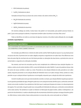 Ciências da Natureza e suas Tecnologias  •  Química 69
ƒƒ KOH (hidróxido de potásio);
ƒƒ Ca(OH)2
(hidróxido de cálcio).
Exemplos de bases fracas (as bases dos outros metais e do cátion amônio (NH4
+
)):
ƒƒ NH4
OH (hidróxido de amônio);
ƒƒ AgOH (hidróxido de prata);
ƒƒ Al(OH)3
(hidróxido de alumínio).
De maneira análoga aos ácidos, muitas bases não podem ser manuseadas, pois podem provocar lesões na
pele. E, para evitar quaisquer acidentes, é importante também saber reconhecer uma base. Mas como?
Pode-se identificar um ácido ou uma base de algumas maneiras. Uma delas é pela utilização de uma das pro-
priedades organolépticas.
Propriedades organolépticas
São as propriedades das substâncias que podem ser caracterizadas pelos órgãos dos sentidos. Servem de exemplos: o brilho, a
cor, o estado físico, o cheiro, o paladar, a textura etc.
Por exemplo, para diferenciar o cloreto de sódio (sal de cozinha: NaCl) da glicose (açúcar: C6
H12
O6
) basta provar
um pouco dos dois. O primeiro tem um sabor salgado, enquanto o segundo tem um sabor doce. Para diferenciar uma
barra de prata (Ag) de uma barra de ouro (Au) basta perceber as colorações das duas barras, a primeira tem uma cor
acinzentada e a segunda uma coloração amarelada.
No entanto, você tem de concordar que fica mais complicado de se diferenciar duas soluções líquidas e in-
colores, sendo uma de ácido clorídrico (HCl) e outra de hidróxido de sódio (NaOH). E, para tal, podemos lançar mão
de outros de nossos sentidos: o sabor ou o tato. Provando-se uma solução diluída do ácido, percebe-se um sabor
azedo, enquanto provando-se uma solução diluída de hidróxido nota-se um sabor amargo. Ainda, usando-se o tato,
percebe-se que a solução da base é gordurosa e escorregadia, enquanto que a solução do ácido não é gordurosa.
Convém ressaltar para você, que está estudando os ácidos e as bases, que solução diluída é aquela que apresen-
ta uma grande quantidade de água. Ninguém pode tocar uma solução de ácido clorídrico puro, conhecido comercial-
mente como ácido muriático. Essa substância é tão forte que é usada para limpezas de metais e no desentupimento
de esgotos. Por outro lado, ninguém pode tocar uma pastilha de hidróxido de sódio puro, conhecido comercialmente
como soda caústica. Tal substância é usada na indústria na fabricação de papel, tecidos, sabões e detergentes e, do
ponto de vista doméstico, é usada na desobstrução de encanamentos domésticos porque consegue dissolver gordu-
ras. Além dessas, muitos ácidos e bases estão presentes no nosso dia a dia, como você pode ver na Tabela 1.
 