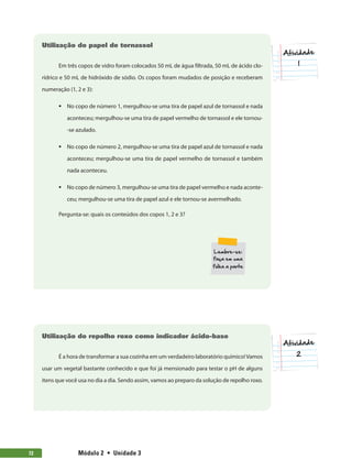 Módulo 2  •  Unidade 372
Utilização do papel de tornassol
Em três copos de vidro foram colocados 50 mL de água filtrada, 50 mL de ácido clo-
rídrico e 50 mL de hidróxido de sódio. Os copos foram mudados de posição e receberam
numeração (1, 2 e 3):
ƒƒ No copo de número 1, mergulhou-se uma tira de papel azul de tornassol e nada
aconteceu; mergulhou-se uma tira de papel vermelho de tornassol e ele tornou-
-se azulado.
ƒƒ No copo de número 2, mergulhou-se uma tira de papel azul de tornassol e nada
aconteceu; mergulhou-se uma tira de papel vermelho de tornassol e também
nada aconteceu.
ƒƒ No copo de número 3, mergulhou-se uma tira de papel vermelho e nada aconte-
ceu; mergulhou-se uma tira de papel azul e ele tornou-se avermelhado.
Pergunta-se: quais os conteúdos dos copos 1, 2 e 3?
Utilização do repolho roxo como indicador ácido-base
É a hora de transformar a sua cozinha em um verdadeiro laboratório químico!Vamos
usar um vegetal bastante conhecido e que foi já mensionado para testar o pH de alguns
itens que você usa no dia a dia. Sendo assim, vamos ao preparo da solução de repolho roxo.
 