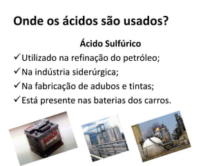 Onde os ácidos são usados?
Ácido Sulfúrico
Utilizado na refinação do petróleo;
Na indústria siderúrgica;
Na fabricação de adubos e tintas;
Está presente nas baterias dos carros.
 
