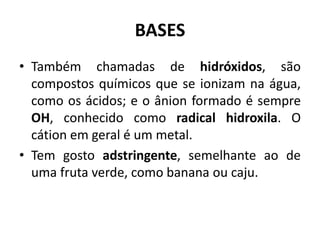 BASES
• Também chamadas de hidróxidos, são
compostos químicos que se ionizam na água,
como os ácidos; e o ânion formado é sempre
OH, conhecido como radical hidroxila. O
cátion em geral é um metal.
• Tem gosto adstringente, semelhante ao de
uma fruta verde, como banana ou caju.
 