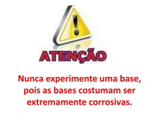 Nunca experimente uma base,
pois as bases costumam ser
extremamente corrosivas.
 