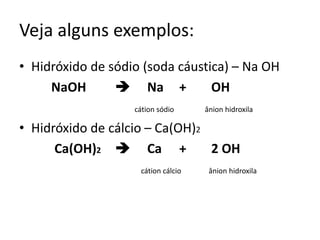 Veja alguns exemplos:
• Hidróxido de sódio (soda cáustica) – Na OH
NaOH  Na + OH
cátion sódio ânion hidroxila
• Hidróxido de cálcio – Ca(OH)2
Ca(OH)2  Ca + 2 OH
cátion cálcio ânion hidroxila
 
