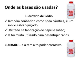Onde as bases são usadas?
Hidróxido de Sódio
Também conhecido como soda cáustica, é um
sólido esbranquiçado.
Utilizado na fabricação de papel e sabão;
Já foi muito utilizado para desentupir canos.
CUIDADO – ela tem alto poder corrosivo
 