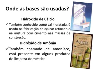 Onde as bases são usadas?
Hidróxido de Cálcio
 Também conhecido como cal hidratada, é
usado na fabricação do açúcar refinado e
na mistura com cimento nas massas de
construção.
Hidróxido de Amônia
Também chamado de amoníaco,
está presente em alguns produtos
de limpeza doméstica
 