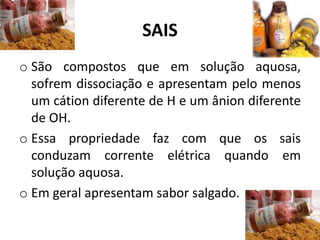 SAIS
o São compostos que em solução aquosa,
sofrem dissociação e apresentam pelo menos
um cátion diferente de H e um ânion diferente
de OH.
o Essa propriedade faz com que os sais
conduzam corrente elétrica quando em
solução aquosa.
o Em geral apresentam sabor salgado.
 