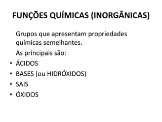 FUNÇÕES QUÍMICAS (INORGÂNICAS)
Grupos que apresentam propriedades
químicas semelhantes.
As principais são:
• ÁCIDOS
• BASES (ou HIDRÓXIDOS)
• SAIS
• ÓXIDOS
 