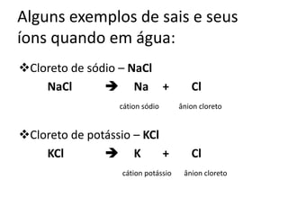 Alguns exemplos de sais e seus
íons quando em água:
Cloreto de sódio – NaCl
NaCl  Na + Cl
cátion sódio ânion cloreto
Cloreto de potássio – KCl
KCl  K + Cl
cátion potássio ânion cloreto
 
