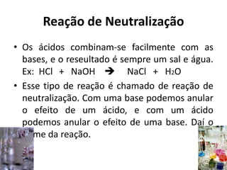 Reação de Neutralização
• Os ácidos combinam-se facilmente com as
bases, e o reseultado é sempre um sal e água.
Ex: HCl + NaOH  NaCl + H2O
• Esse tipo de reação é chamado de reação de
neutralização. Com uma base podemos anular
o efeito de um ácido, e com um ácido
podemos anular o efeito de uma base. Daí o
nome da reação.
 
