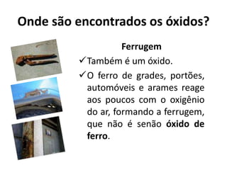 Onde são encontrados os óxidos?
Ferrugem
Também é um óxido.
O ferro de grades, portões,
automóveis e arames reage
aos poucos com o oxigênio
do ar, formando a ferrugem,
que não é senão óxido de
ferro.
 