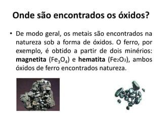 Onde são encontrados os óxidos?
• De modo geral, os metais são encontrados na
natureza sob a forma de óxidos. O ferro, por
exemplo, é obtido a partir de dois minérios:
magnetita (Fe3O4) e hematita (Fe2O3), ambos
óxidos de ferro encontrados natureza.
 
