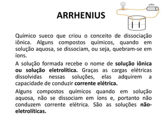 ARRHENIUS
Químico sueco que criou o conceito de dissociação
iônica. Alguns compostos químicos, quando em
solução aquosa, se dissociam, ou seja, quebram-se em
íons.
A solução formada recebe o nome de solução iônica
ou solução eletrolítica. Graças as cargas elétricas
dissolvidas nessas soluções, elas adquirem a
capacidade de conduzir corrente elétrica.
Alguns compostos químicos quando em solução
aquosa, não se dissociam em íons e, portanto não
conduzem corrente elétrica. São as soluções não-
eletrolíticas.
 
