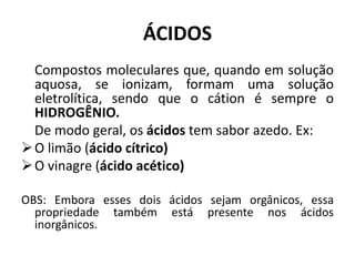 ÁCIDOS
Compostos moleculares que, quando em solução
aquosa, se ionizam, formam uma solução
eletrolítica, sendo que o cátion é sempre o
HIDROGÊNIO.
De modo geral, os ácidos tem sabor azedo. Ex:
O limão (ácido cítrico)
O vinagre (ácido acético)
OBS: Embora esses dois ácidos sejam orgânicos, essa
propriedade também está presente nos ácidos
inorgânicos.
 