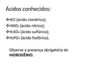 Ácidos conhecidos:
HCl (ácido clorídrico);
HNO3 (ácido nítrico);
H2SO4 (ácido sulfúrico);
H3PO4 (ácido fosfórico).
Observe a presença obrigatória do
HIDROGÊNIO.
 