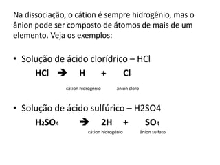Na dissociação, o cátion é sempre hidrogênio, mas o
ânion pode ser composto de átomos de mais de um
elemento. Veja os exemplos:
• Solução de ácido clorídrico – HCl
HCl  H + Cl
cátion hidrogênio ânion cloro
• Solução de ácido sulfúrico – H2SO4
H2SO4  2H + SO4
cátion hidrogênio ânion sulfato
 