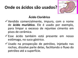 Onde os ácidos são usados?
Ácido Clorídrico
Vendido comercialmente, impuro, com o nome
de ácido muriático. Ele é usado por exemplo,
para limpar o excesso de rejuntee cimento em
pisos de cerâmica.
Esse ácido também está presente em nosso
estômago, no suco gástrico.
Usado na prospecção de petróleo, injetado nas
rochas, dissolve parte delas, facilitando o fluxo do
petróleo até a superfície.
 