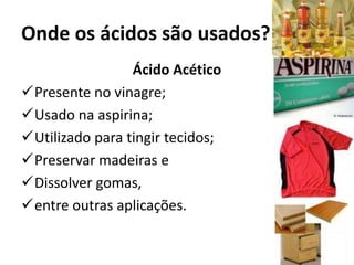 Onde os ácidos são usados?
Ácido Acético
Presente no vinagre;
Usado na aspirina;
Utilizado para tingir tecidos;
Preservar madeiras e
Dissolver gomas,
entre outras aplicações.
 