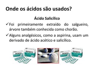 Onde os ácidos são usados?
Ácido Salicílico
Foi primeiramente extraído do salgueiro,
árvore também conhecida como chorão.
Alguns analgésicos, como a aspirina, usam um
derivado de ácido acético e salicílico.
 