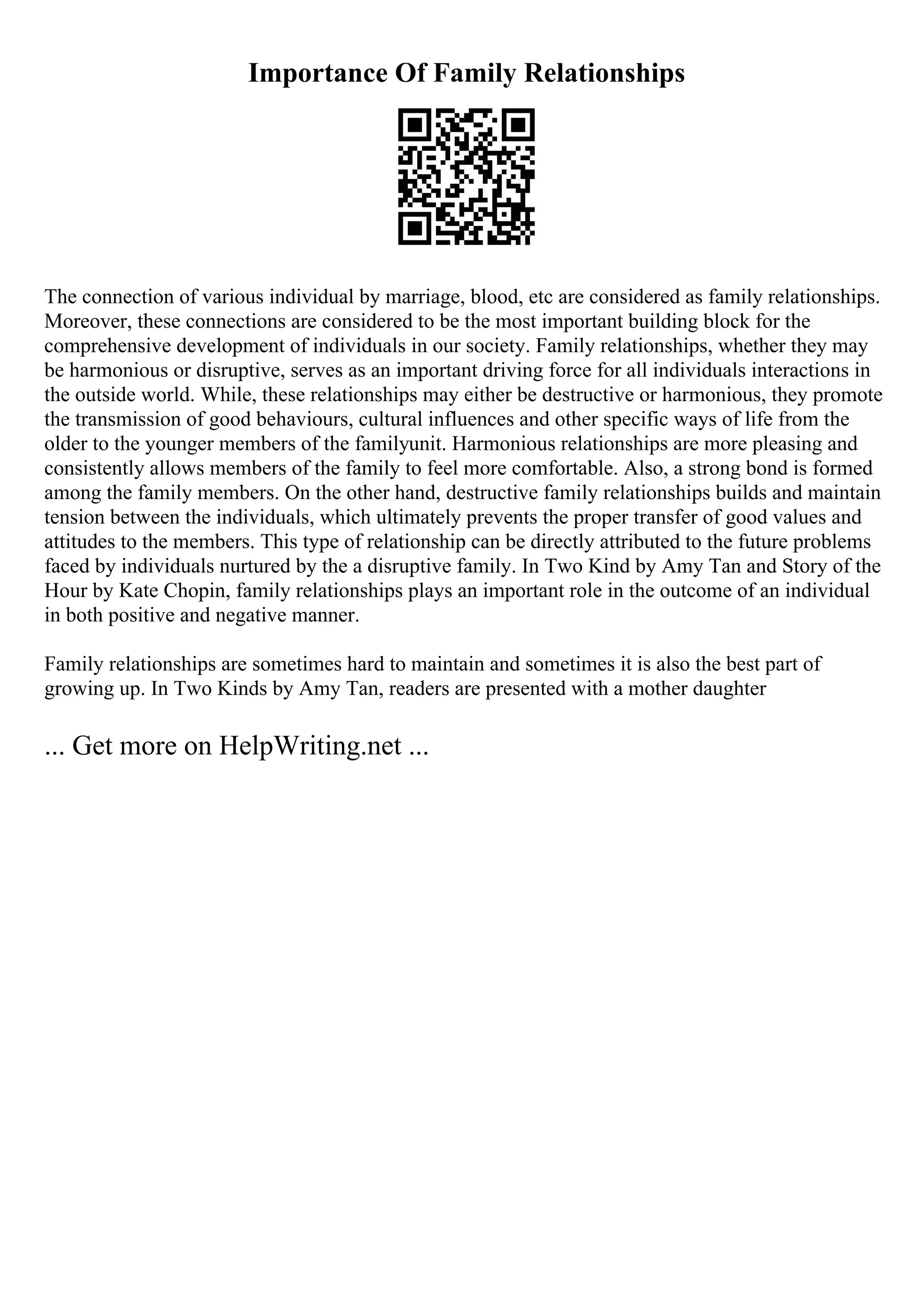 Importance Of Family Relationships
The connection of various individual by marriage, blood, etc are considered as family relationships.
Moreover, these connections are considered to be the most important building block for the
comprehensive development of individuals in our society. Family relationships, whether they may
be harmonious or disruptive, serves as an important driving force for all individuals interactions in
the outside world. While, these relationships may either be destructive or harmonious, they promote
the transmission of good behaviours, cultural influences and other specific ways of life from the
older to the younger members of the familyunit. Harmonious relationships are more pleasing and
consistently allows members of the family to feel more comfortable. Also, a strong bond is formed
among the family members. On the other hand, destructive family relationships builds and maintain
tension between the individuals, which ultimately prevents the proper transfer of good values and
attitudes to the members. This type of relationship can be directly attributed to the future problems
faced by individuals nurtured by the a disruptive family. In Two Kind by Amy Tan and Story of the
Hour by Kate Chopin, family relationships plays an important role in the outcome of an individual
in both positive and negative manner.
Family relationships are sometimes hard to maintain and sometimes it is also the best part of
growing up. In Two Kinds by Amy Tan, readers are presented with a mother daughter
... Get more on HelpWriting.net ...
 
