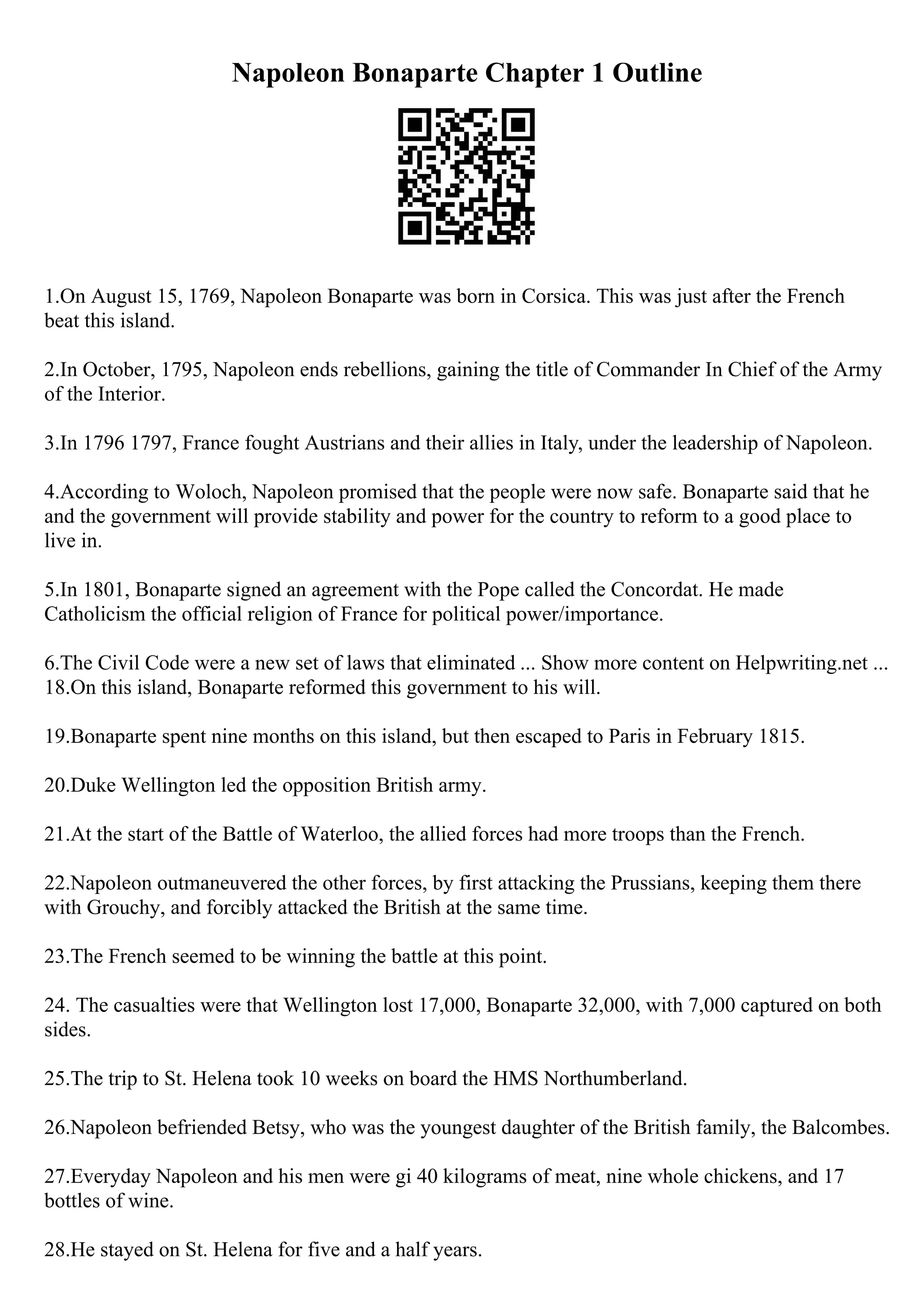 Napoleon Bonaparte Chapter 1 Outline
1.On August 15, 1769, Napoleon Bonaparte was born in Corsica. This was just after the French
beat this island.
2.In October, 1795, Napoleon ends rebellions, gaining the title of Commander In Chief of the Army
of the Interior.
3.In 1796 1797, France fought Austrians and their allies in Italy, under the leadership of Napoleon.
4.According to Woloch, Napoleon promised that the people were now safe. Bonaparte said that he
and the government will provide stability and power for the country to reform to a good place to
live in.
5.In 1801, Bonaparte signed an agreement with the Pope called the Concordat. He made
Catholicism the official religion of France for political power/importance.
6.The Civil Code were a new set of laws that eliminated ... Show more content on Helpwriting.net ...
18.On this island, Bonaparte reformed this government to his will.
19.Bonaparte spent nine months on this island, but then escaped to Paris in February 1815.
20.Duke Wellington led the opposition British army.
21.At the start of the Battle of Waterloo, the allied forces had more troops than the French.
22.Napoleon outmaneuvered the other forces, by first attacking the Prussians, keeping them there
with Grouchy, and forcibly attacked the British at the same time.
23.The French seemed to be winning the battle at this point.
24. The casualties were that Wellington lost 17,000, Bonaparte 32,000, with 7,000 captured on both
sides.
25.The trip to St. Helena took 10 weeks on board the HMS Northumberland.
26.Napoleon befriended Betsy, who was the youngest daughter of the British family, the Balcombes.
27.Everyday Napoleon and his men were gi 40 kilograms of meat, nine whole chickens, and 17
bottles of wine.
28.He stayed on St. Helena for five and a half years.
 
