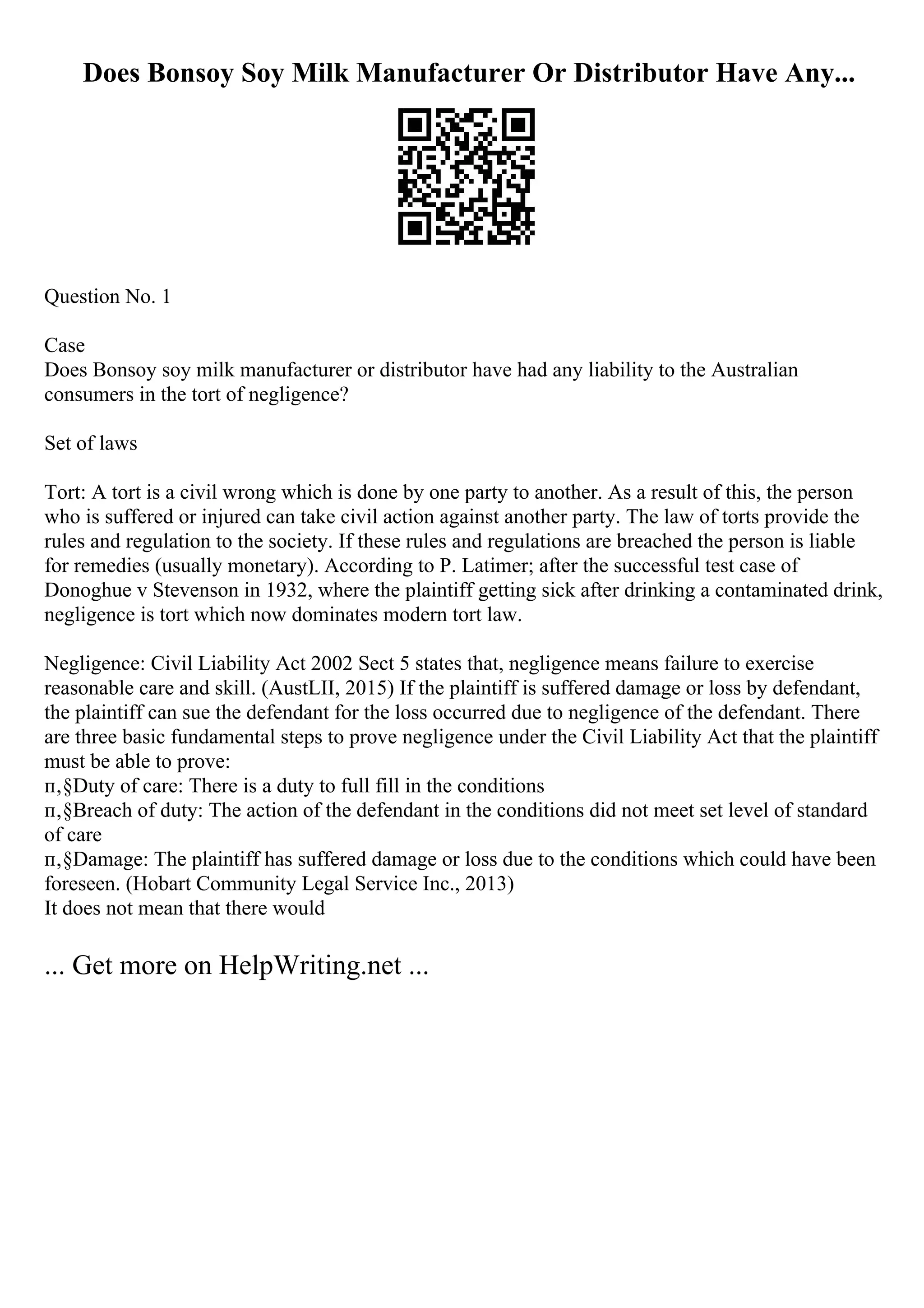 Does Bonsoy Soy Milk Manufacturer Or Distributor Have Any...
Question No. 1
Case
Does Bonsoy soy milk manufacturer or distributor have had any liability to the Australian
consumers in the tort of negligence?
Set of laws
Tort: A tort is a civil wrong which is done by one party to another. As a result of this, the person
who is suffered or injured can take civil action against another party. The law of torts provide the
rules and regulation to the society. If these rules and regulations are breached the person is liable
for remedies (usually monetary). According to P. Latimer; after the successful test case of
Donoghue v Stevenson in 1932, where the plaintiff getting sick after drinking a contaminated drink,
negligence is tort which now dominates modern tort law.
Negligence: Civil Liability Act 2002 Sect 5 states that, negligence means failure to exercise
reasonable care and skill. (AustLII, 2015) If the plaintiff is suffered damage or loss by defendant,
the plaintiff can sue the defendant for the loss occurred due to negligence of the defendant. There
are three basic fundamental steps to prove negligence under the Civil Liability Act that the plaintiff
must be able to prove:
п‚§Duty of care: There is a duty to full fill in the conditions
п‚§Breach of duty: The action of the defendant in the conditions did not meet set level of standard
of care
п‚§Damage: The plaintiff has suffered damage or loss due to the conditions which could have been
foreseen. (Hobart Community Legal Service Inc., 2013)
It does not mean that there would
... Get more on HelpWriting.net ...
 