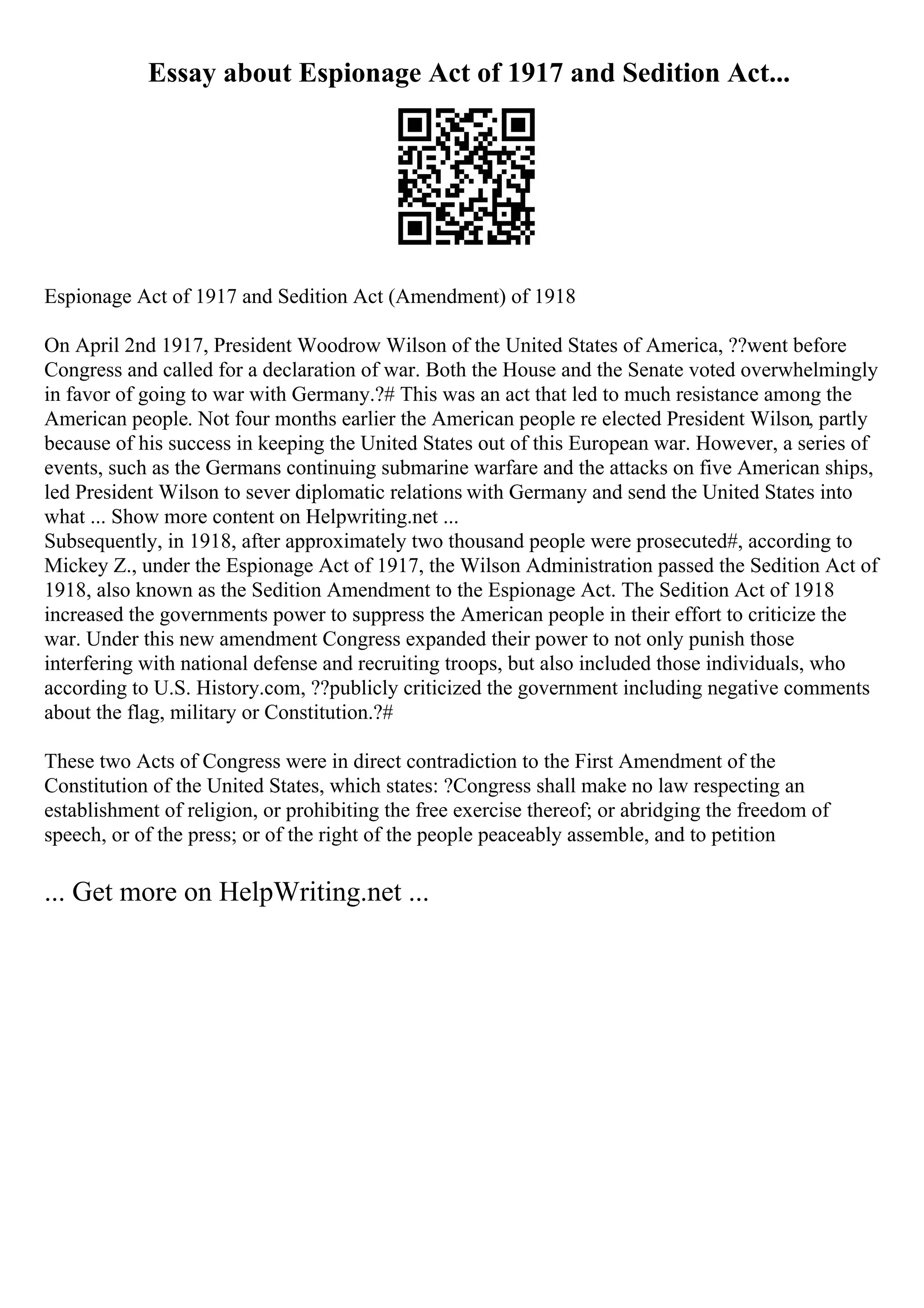 Essay about Espionage Act of 1917 and Sedition Act...
Espionage Act of 1917 and Sedition Act (Amendment) of 1918
On April 2nd 1917, President Woodrow Wilson of the United States of America, ??went before
Congress and called for a declaration of war. Both the House and the Senate voted overwhelmingly
in favor of going to war with Germany.?# This was an act that led to much resistance among the
American people. Not four months earlier the American people re elected President Wilson, partly
because of his success in keeping the United States out of this European war. However, a series of
events, such as the Germans continuing submarine warfare and the attacks on five American ships,
led President Wilson to sever diplomatic relations with Germany and send the United States into
what ... Show more content on Helpwriting.net ...
Subsequently, in 1918, after approximately two thousand people were prosecuted#, according to
Mickey Z., under the Espionage Act of 1917, the Wilson Administration passed the Sedition Act of
1918, also known as the Sedition Amendment to the Espionage Act. The Sedition Act of 1918
increased the governments power to suppress the American people in their effort to criticize the
war. Under this new amendment Congress expanded their power to not only punish those
interfering with national defense and recruiting troops, but also included those individuals, who
according to U.S. History.com, ??publicly criticized the government including negative comments
about the flag, military or Constitution.?#
These two Acts of Congress were in direct contradiction to the First Amendment of the
Constitution of the United States, which states: ?Congress shall make no law respecting an
establishment of religion, or prohibiting the free exercise thereof; or abridging the freedom of
speech, or of the press; or of the right of the people peaceably assemble, and to petition
... Get more on HelpWriting.net ...
 