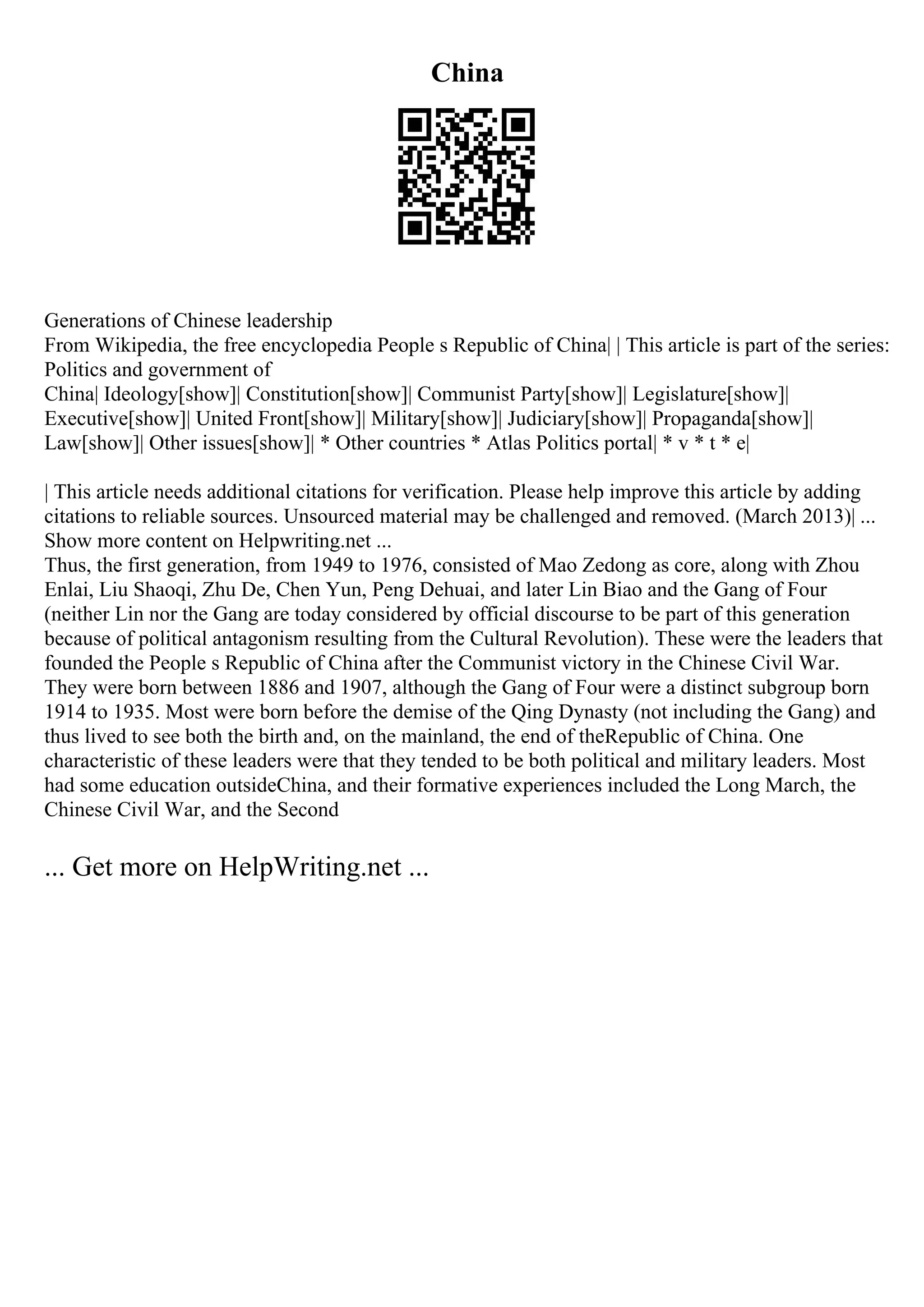 China
Generations of Chinese leadership
From Wikipedia, the free encyclopedia People s Republic of China| | This article is part of the series:
Politics and government of
China| Ideology[show]| Constitution[show]| Communist Party[show]| Legislature[show]|
Executive[show]| United Front[show]| Military[show]| Judiciary[show]| Propaganda[show]|
Law[show]| Other issues[show]| * Other countries * Atlas Politics portal| * v * t * e|
| This article needs additional citations for verification. Please help improve this article by adding
citations to reliable sources. Unsourced material may be challenged and removed. (March 2013)| ...
Show more content on Helpwriting.net ...
Thus, the first generation, from 1949 to 1976, consisted of Mao Zedong as core, along with Zhou
Enlai, Liu Shaoqi, Zhu De, Chen Yun, Peng Dehuai, and later Lin Biao and the Gang of Four
(neither Lin nor the Gang are today considered by official discourse to be part of this generation
because of political antagonism resulting from the Cultural Revolution). These were the leaders that
founded the People s Republic of China after the Communist victory in the Chinese Civil War.
They were born between 1886 and 1907, although the Gang of Four were a distinct subgroup born
1914 to 1935. Most were born before the demise of the Qing Dynasty (not including the Gang) and
thus lived to see both the birth and, on the mainland, the end of theRepublic of China. One
characteristic of these leaders were that they tended to be both political and military leaders. Most
had some education outsideChina, and their formative experiences included the Long March, the
Chinese Civil War, and the Second
... Get more on HelpWriting.net ...
 