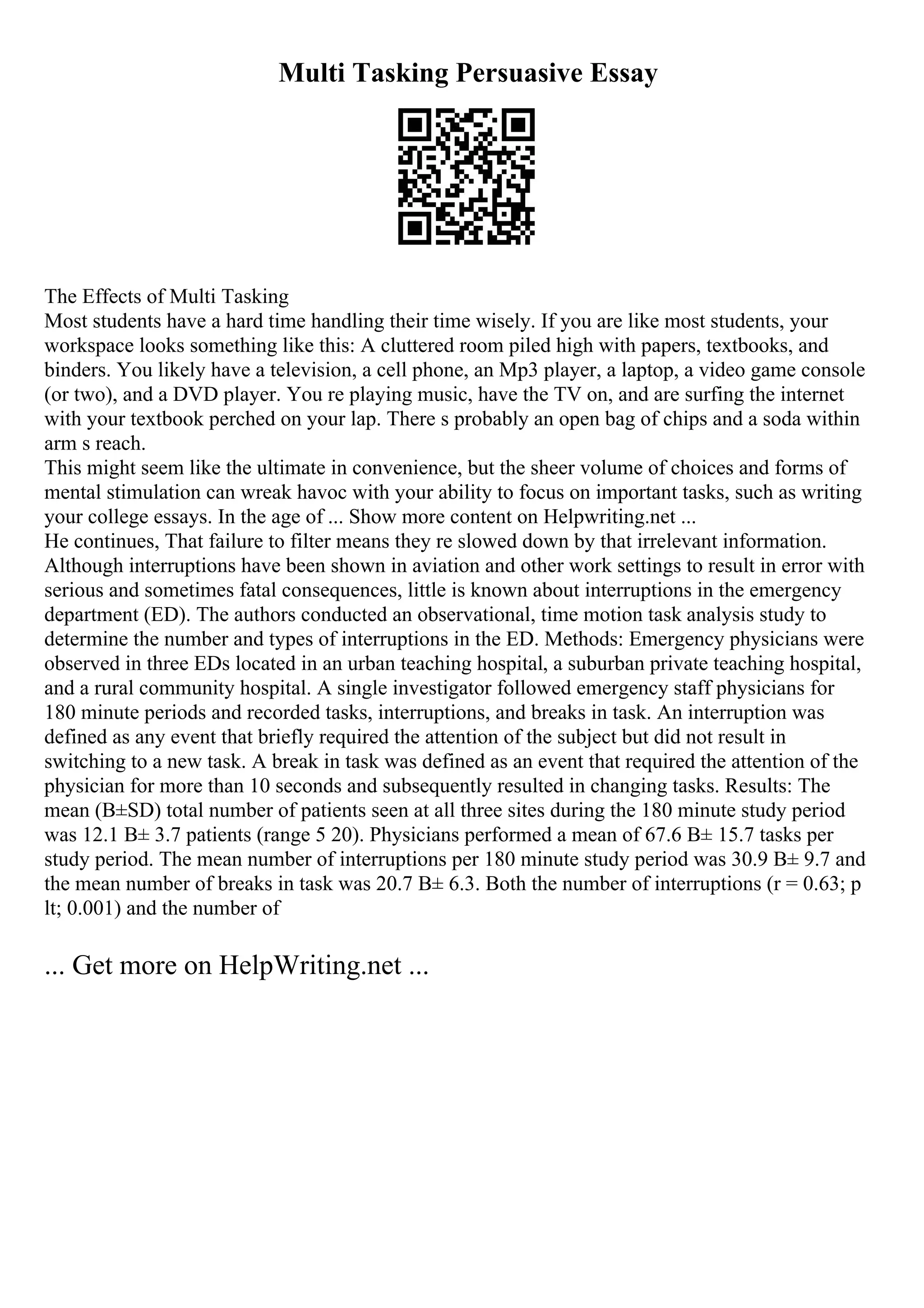 Multi Tasking Persuasive Essay
The Effects of Multi Tasking
Most students have a hard time handling their time wisely. If you are like most students, your
workspace looks something like this: A cluttered room piled high with papers, textbooks, and
binders. You likely have a television, a cell phone, an Mp3 player, a laptop, a video game console
(or two), and a DVD player. You re playing music, have the TV on, and are surfing the internet
with your textbook perched on your lap. There s probably an open bag of chips and a soda within
arm s reach.
This might seem like the ultimate in convenience, but the sheer volume of choices and forms of
mental stimulation can wreak havoc with your ability to focus on important tasks, such as writing
your college essays. In the age of ... Show more content on Helpwriting.net ...
He continues, That failure to filter means they re slowed down by that irrelevant information.
Although interruptions have been shown in aviation and other work settings to result in error with
serious and sometimes fatal consequences, little is known about interruptions in the emergency
department (ED). The authors conducted an observational, time motion task analysis study to
determine the number and types of interruptions in the ED. Methods: Emergency physicians were
observed in three EDs located in an urban teaching hospital, a suburban private teaching hospital,
and a rural community hospital. A single investigator followed emergency staff physicians for
180 minute periods and recorded tasks, interruptions, and breaks in task. An interruption was
defined as any event that briefly required the attention of the subject but did not result in
switching to a new task. A break in task was defined as an event that required the attention of the
physician for more than 10 seconds and subsequently resulted in changing tasks. Results: The
mean (В±SD) total number of patients seen at all three sites during the 180 minute study period
was 12.1 В± 3.7 patients (range 5 20). Physicians performed a mean of 67.6 В± 15.7 tasks per
study period. The mean number of interruptions per 180 minute study period was 30.9 В± 9.7 and
the mean number of breaks in task was 20.7 В± 6.3. Both the number of interruptions (r = 0.63; p
lt; 0.001) and the number of
... Get more on HelpWriting.net ...
 