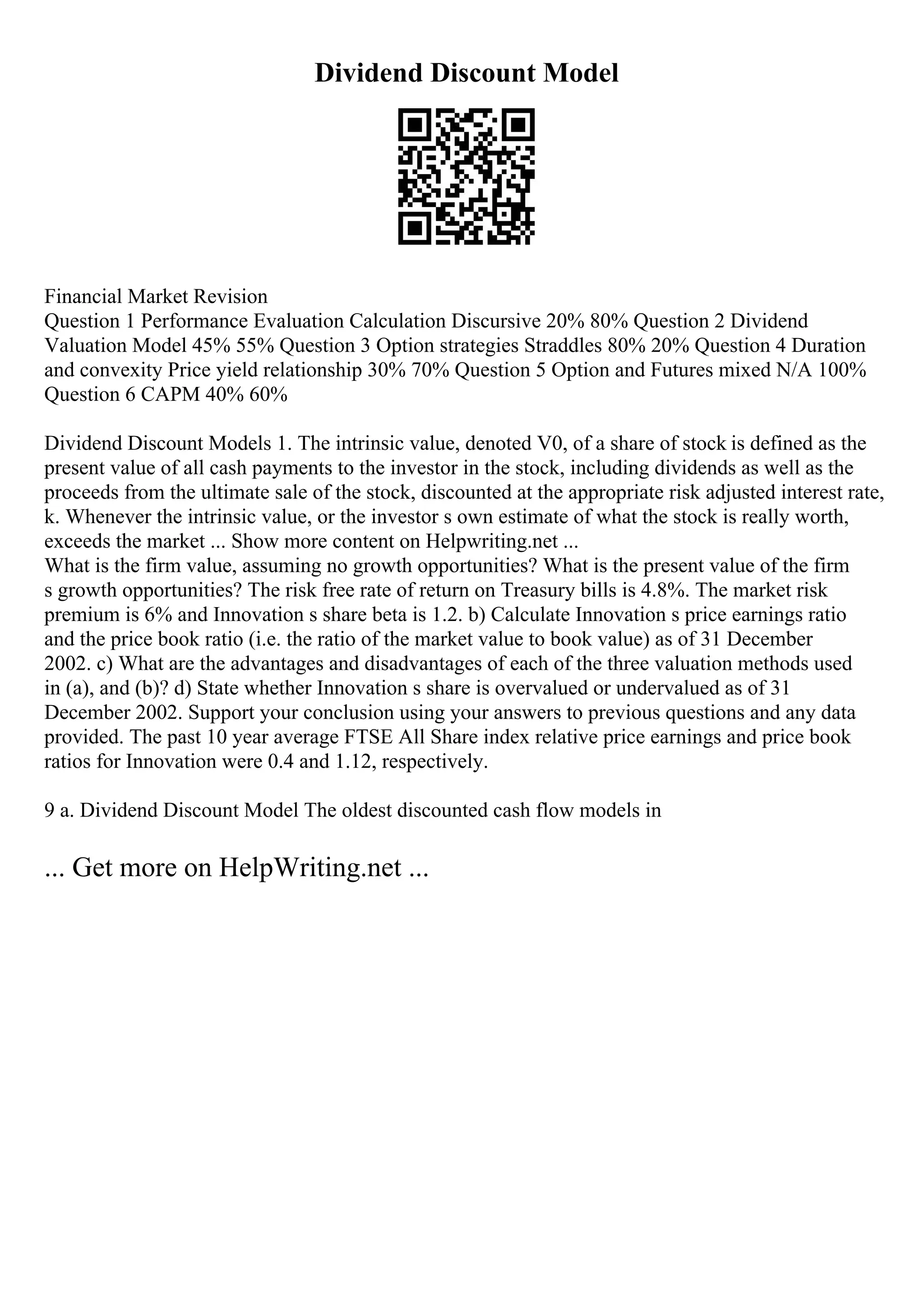 Dividend Discount Model
Financial Market Revision
Question 1 Performance Evaluation Calculation Discursive 20% 80% Question 2 Dividend
Valuation Model 45% 55% Question 3 Option strategies Straddles 80% 20% Question 4 Duration
and convexity Price yield relationship 30% 70% Question 5 Option and Futures mixed N/A 100%
Question 6 CAPM 40% 60%
Dividend Discount Models 1. The intrinsic value, denoted V0, of a share of stock is defined as the
present value of all cash payments to the investor in the stock, including dividends as well as the
proceeds from the ultimate sale of the stock, discounted at the appropriate risk adjusted interest rate,
k. Whenever the intrinsic value, or the investor s own estimate of what the stock is really worth,
exceeds the market ... Show more content on Helpwriting.net ...
What is the firm value, assuming no growth opportunities? What is the present value of the firm
s growth opportunities? The risk free rate of return on Treasury bills is 4.8%. The market risk
premium is 6% and Innovation s share beta is 1.2. b) Calculate Innovation s price earnings ratio
and the price book ratio (i.e. the ratio of the market value to book value) as of 31 December
2002. c) What are the advantages and disadvantages of each of the three valuation methods used
in (a), and (b)? d) State whether Innovation s share is overvalued or undervalued as of 31
December 2002. Support your conclusion using your answers to previous questions and any data
provided. The past 10 year average FTSE All Share index relative price earnings and price book
ratios for Innovation were 0.4 and 1.12, respectively.
9 a. Dividend Discount Model The oldest discounted cash flow models in
... Get more on HelpWriting.net ...
 