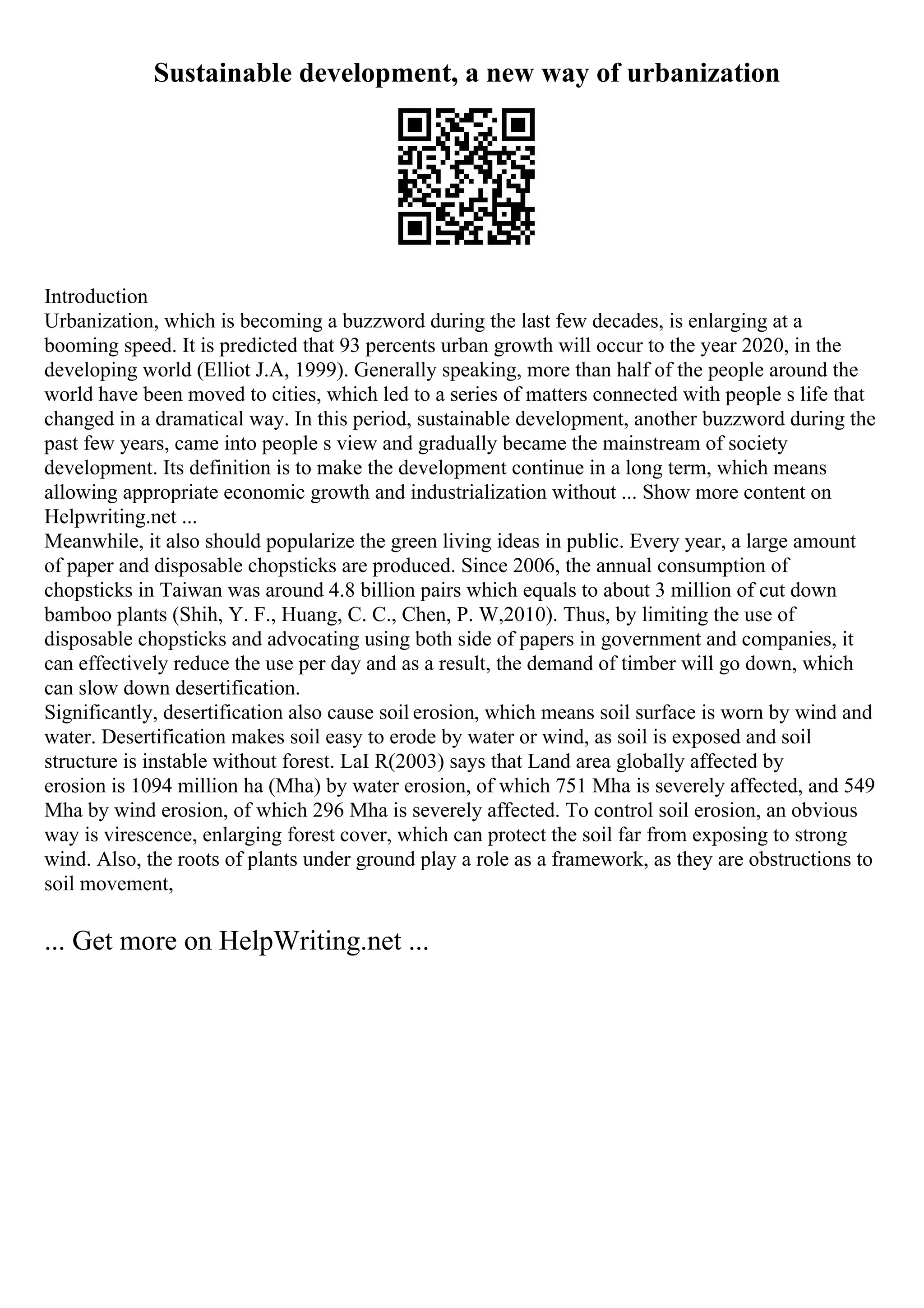 Sustainable development, a new way of urbanization
Introduction
Urbanization, which is becoming a buzzword during the last few decades, is enlarging at a
booming speed. It is predicted that 93 percents urban growth will occur to the year 2020, in the
developing world (Elliot J.A, 1999). Generally speaking, more than half of the people around the
world have been moved to cities, which led to a series of matters connected with people s life that
changed in a dramatical way. In this period, sustainable development, another buzzword during the
past few years, came into people s view and gradually became the mainstream of society
development. Its definition is to make the development continue in a long term, which means
allowing appropriate economic growth and industrialization without ... Show more content on
Helpwriting.net ...
Meanwhile, it also should popularize the green living ideas in public. Every year, a large amount
of paper and disposable chopsticks are produced. Since 2006, the annual consumption of
chopsticks in Taiwan was around 4.8 billion pairs which equals to about 3 million of cut down
bamboo plants (Shih, Y. F., Huang, C. C., Chen, P. W,2010). Thus, by limiting the use of
disposable chopsticks and advocating using both side of papers in government and companies, it
can effectively reduce the use per day and as a result, the demand of timber will go down, which
can slow down desertification.
Significantly, desertification also cause soil erosion, which means soil surface is worn by wind and
water. Desertification makes soil easy to erode by water or wind, as soil is exposed and soil
structure is instable without forest. LaI R(2003) says that Land area globally affected by
erosion is 1094 million ha (Mha) by water erosion, of which 751 Mha is severely affected, and 549
Mha by wind erosion, of which 296 Mha is severely affected. To control soil erosion, an obvious
way is virescence, enlarging forest cover, which can protect the soil far from exposing to strong
wind. Also, the roots of plants under ground play a role as a framework, as they are obstructions to
soil movement,
... Get more on HelpWriting.net ...
 