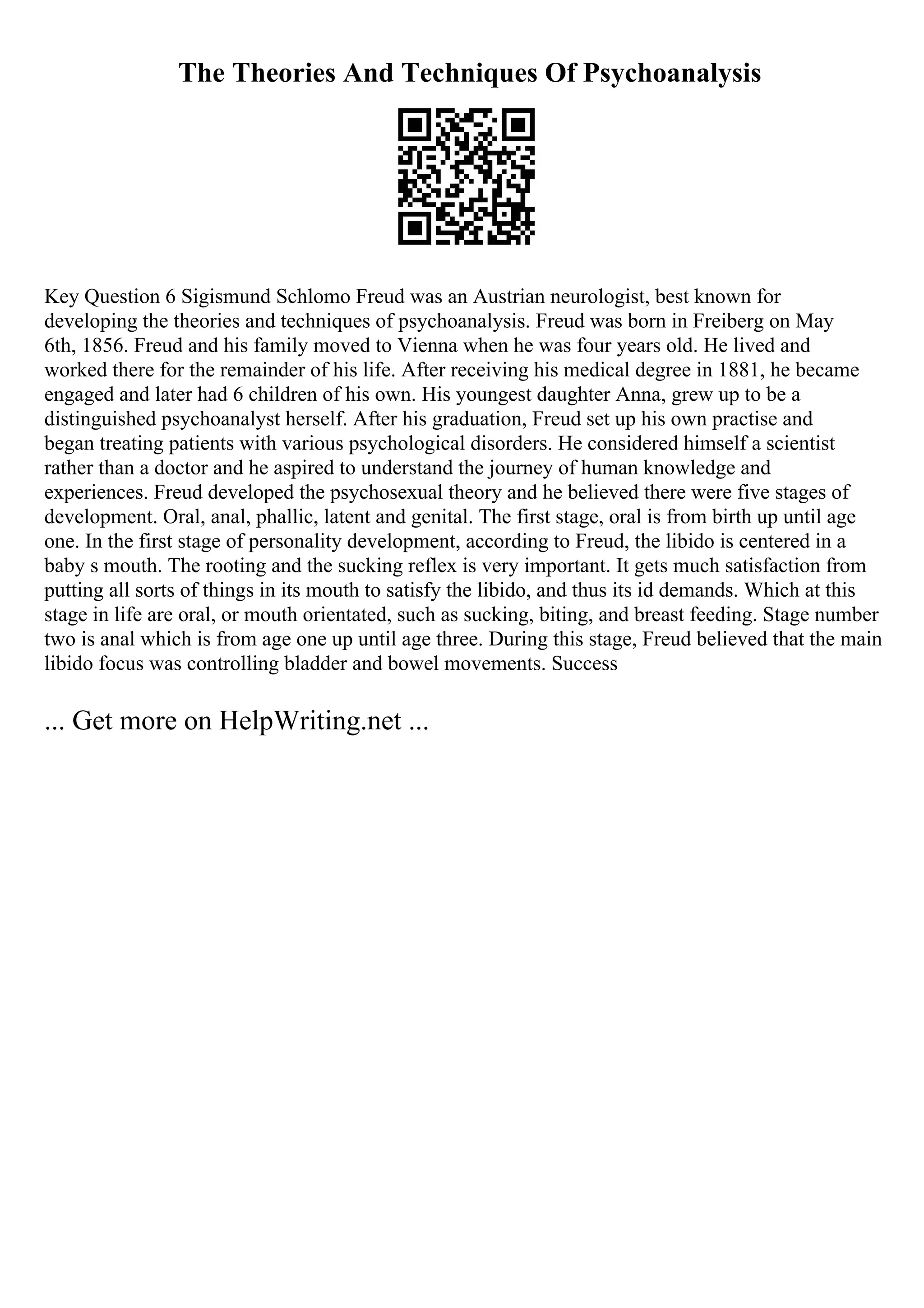 The Theories And Techniques Of Psychoanalysis
Key Question 6 Sigismund Schlomo Freud was an Austrian neurologist, best known for
developing the theories and techniques of psychoanalysis. Freud was born in Freiberg on May
6th, 1856. Freud and his family moved to Vienna when he was four years old. He lived and
worked there for the remainder of his life. After receiving his medical degree in 1881, he became
engaged and later had 6 children of his own. His youngest daughter Anna, grew up to be a
distinguished psychoanalyst herself. After his graduation, Freud set up his own practise and
began treating patients with various psychological disorders. He considered himself a scientist
rather than a doctor and he aspired to understand the journey of human knowledge and
experiences. Freud developed the psychosexual theory and he believed there were five stages of
development. Oral, anal, phallic, latent and genital. The first stage, oral is from birth up until age
one. In the first stage of personality development, according to Freud, the libido is centered in a
baby s mouth. The rooting and the sucking reflex is very important. It gets much satisfaction from
putting all sorts of things in its mouth to satisfy the libido, and thus its id demands. Which at this
stage in life are oral, or mouth orientated, such as sucking, biting, and breast feeding. Stage number
two is anal which is from age one up until age three. During this stage, Freud believed that the main
libido focus was controlling bladder and bowel movements. Success
... Get more on HelpWriting.net ...
 