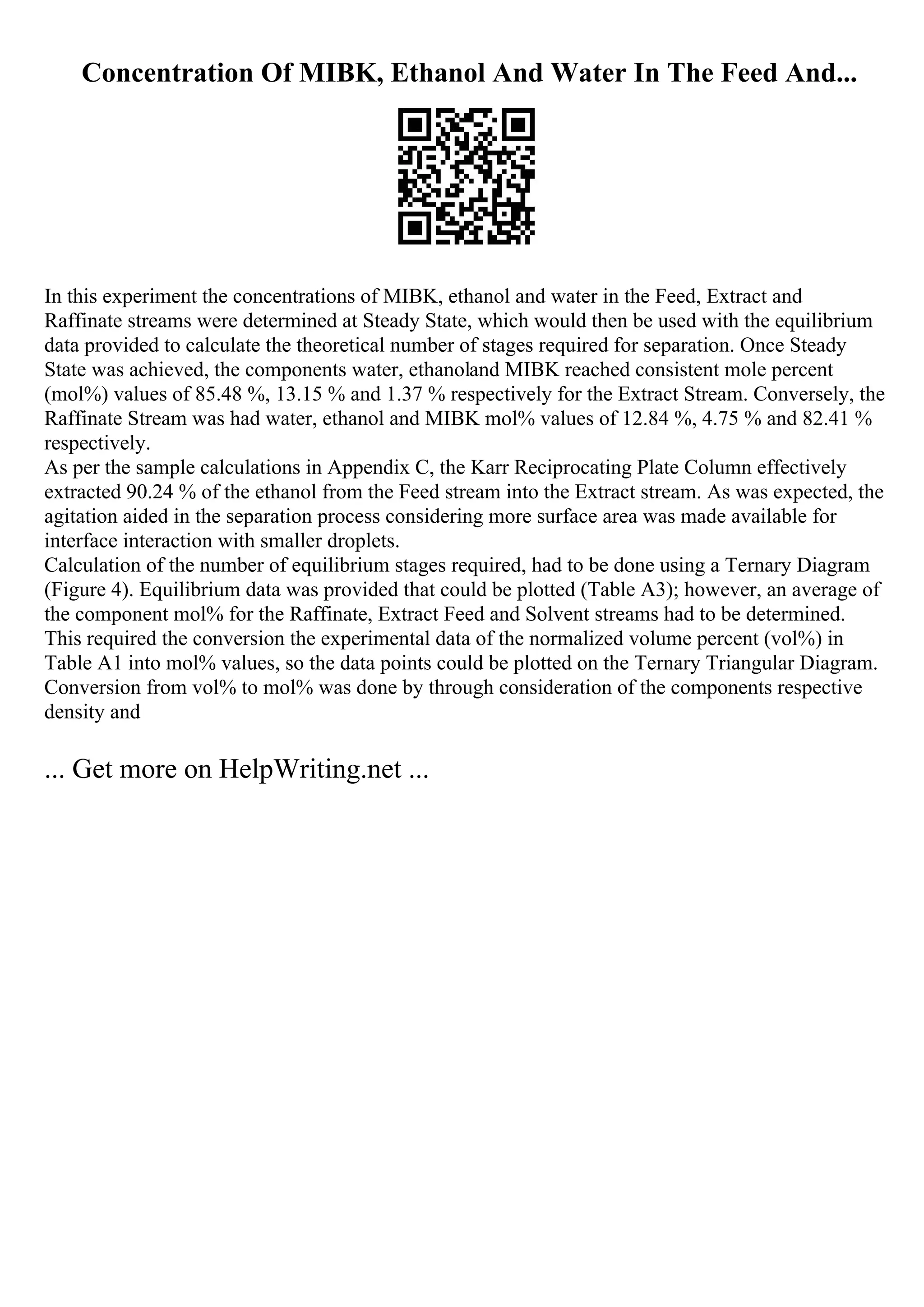 Concentration Of MIBK, Ethanol And Water In The Feed And...
In this experiment the concentrations of MIBK, ethanol and water in the Feed, Extract and
Raffinate streams were determined at Steady State, which would then be used with the equilibrium
data provided to calculate the theoretical number of stages required for separation. Once Steady
State was achieved, the components water, ethanoland MIBK reached consistent mole percent
(mol%) values of 85.48 %, 13.15 % and 1.37 % respectively for the Extract Stream. Conversely, the
Raffinate Stream was had water, ethanol and MIBK mol% values of 12.84 %, 4.75 % and 82.41 %
respectively.
As per the sample calculations in Appendix C, the Karr Reciprocating Plate Column effectively
extracted 90.24 % of the ethanol from the Feed stream into the Extract stream. As was expected, the
agitation aided in the separation process considering more surface area was made available for
interface interaction with smaller droplets.
Calculation of the number of equilibrium stages required, had to be done using a Ternary Diagram
(Figure 4). Equilibrium data was provided that could be plotted (Table A3); however, an average of
the component mol% for the Raffinate, Extract Feed and Solvent streams had to be determined.
This required the conversion the experimental data of the normalized volume percent (vol%) in
Table A1 into mol% values, so the data points could be plotted on the Ternary Triangular Diagram.
Conversion from vol% to mol% was done by through consideration of the components respective
density and
... Get more on HelpWriting.net ...
 