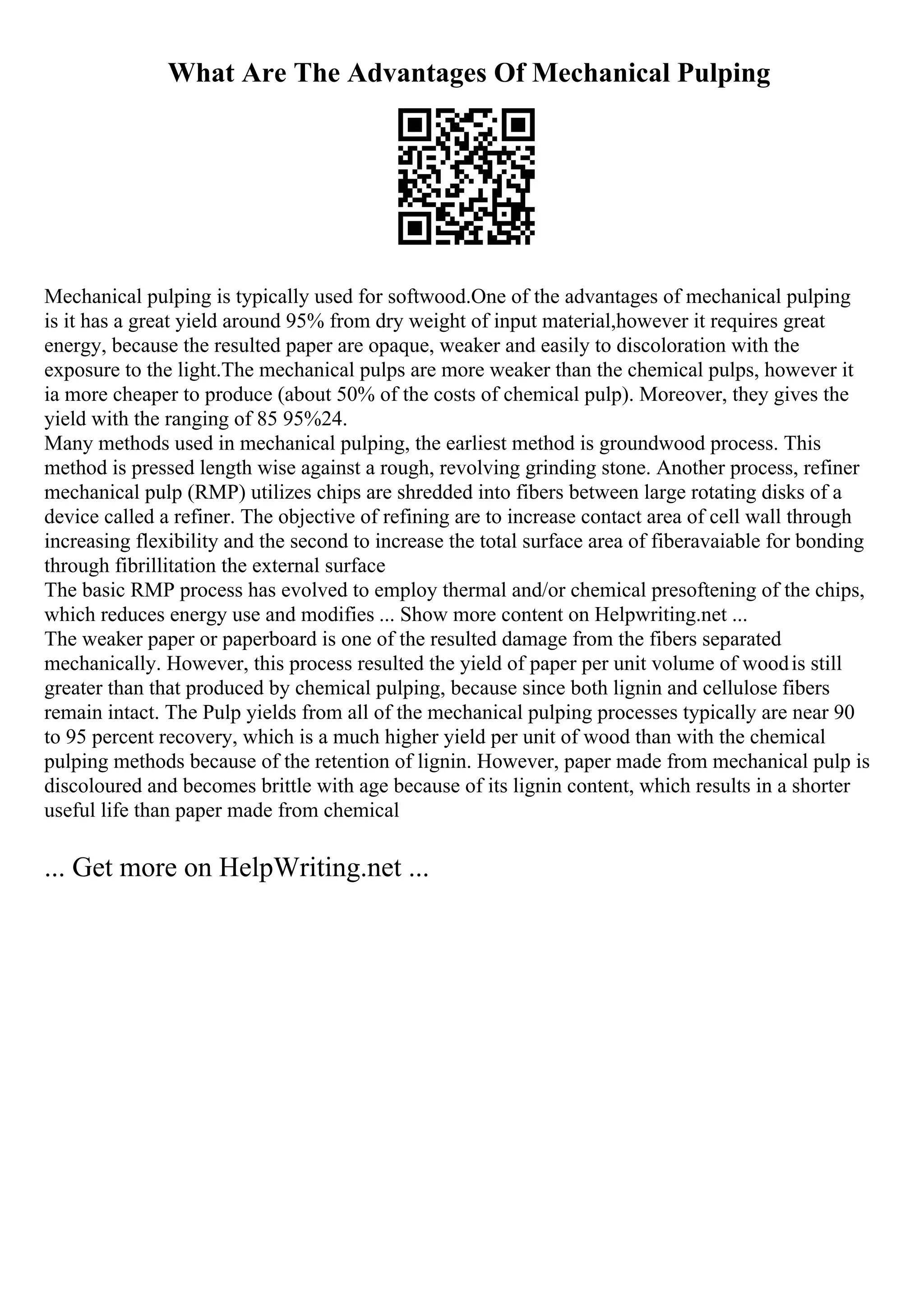 What Are The Advantages Of Mechanical Pulping
Mechanical pulping is typically used for softwood.One of the advantages of mechanical pulping
is it has a great yield around 95% from dry weight of input material,however it requires great
energy, because the resulted paper are opaque, weaker and easily to discoloration with the
exposure to the light.The mechanical pulps are more weaker than the chemical pulps, however it
ia more cheaper to produce (about 50% of the costs of chemical pulp). Moreover, they gives the
yield with the ranging of 85 95%24.
Many methods used in mechanical pulping, the earliest method is groundwood process. This
method is pressed length wise against a rough, revolving grinding stone. Another process, refiner
mechanical pulp (RMP) utilizes chips are shredded into fibers between large rotating disks of a
device called a refiner. The objective of refining are to increase contact area of cell wall through
increasing flexibility and the second to increase the total surface area of fiberavaiable for bonding
through fibrillitation the external surface
The basic RMP process has evolved to employ thermal and/or chemical presoftening of the chips,
which reduces energy use and modifies ... Show more content on Helpwriting.net ...
The weaker paper or paperboard is one of the resulted damage from the fibers separated
mechanically. However, this process resulted the yield of paper per unit volume of woodis still
greater than that produced by chemical pulping, because since both lignin and cellulose fibers
remain intact. The Pulp yields from all of the mechanical pulping processes typically are near 90
to 95 percent recovery, which is a much higher yield per unit of wood than with the chemical
pulping methods because of the retention of lignin. However, paper made from mechanical pulp is
discoloured and becomes brittle with age because of its lignin content, which results in a shorter
useful life than paper made from chemical
... Get more on HelpWriting.net ...
 