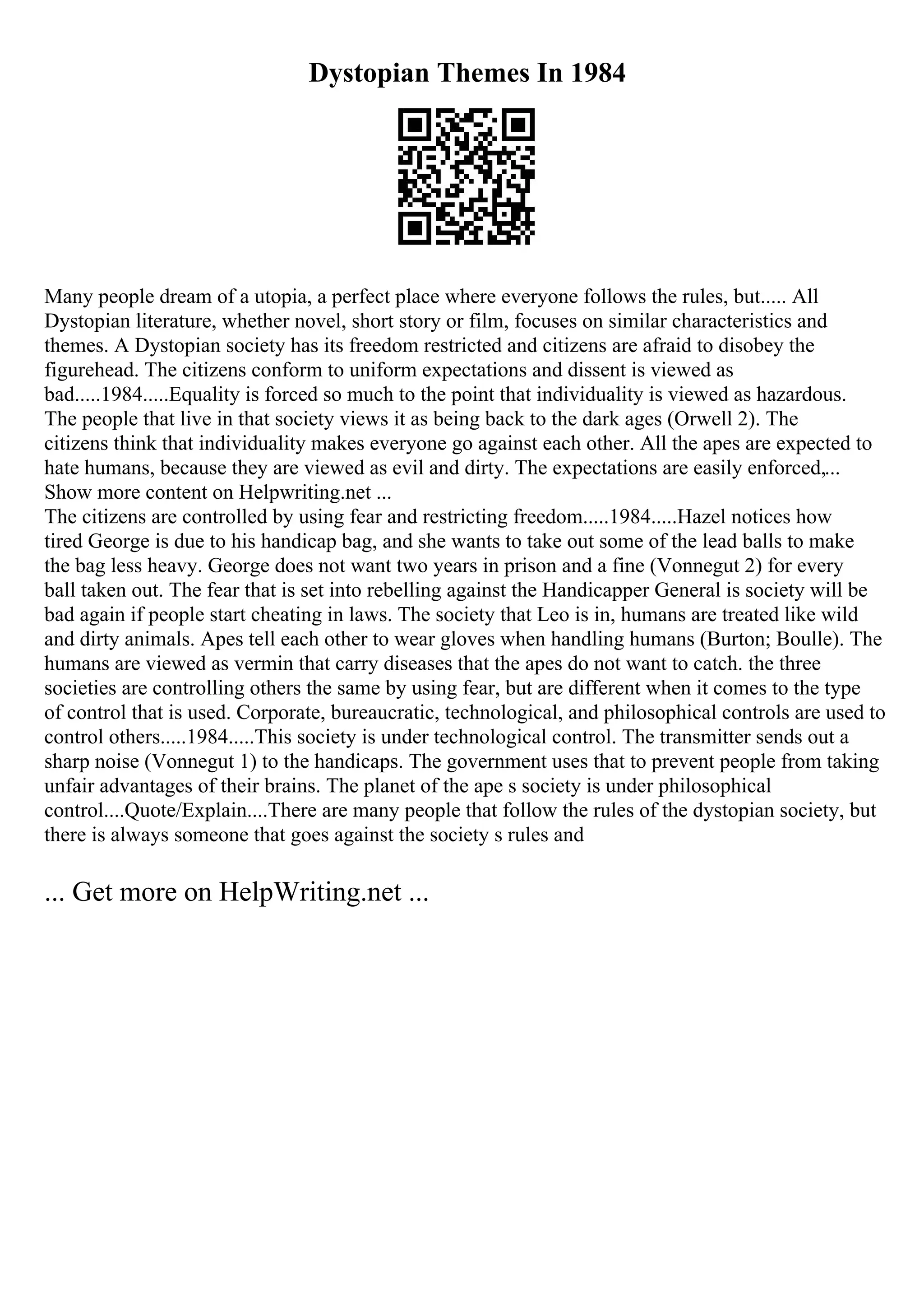 Dystopian Themes In 1984
Many people dream of a utopia, a perfect place where everyone follows the rules, but..... All
Dystopian literature, whether novel, short story or film, focuses on similar characteristics and
themes. A Dystopian society has its freedom restricted and citizens are afraid to disobey the
figurehead. The citizens conform to uniform expectations and dissent is viewed as
bad.....1984.....Equality is forced so much to the point that individuality is viewed as hazardous.
The people that live in that society views it as being back to the dark ages (Orwell 2). The
citizens think that individuality makes everyone go against each other. All the apes are expected to
hate humans, because they are viewed as evil and dirty. The expectations are easily enforced,...
Show more content on Helpwriting.net ...
The citizens are controlled by using fear and restricting freedom.....1984.....Hazel notices how
tired George is due to his handicap bag, and she wants to take out some of the lead balls to make
the bag less heavy. George does not want two years in prison and a fine (Vonnegut 2) for every
ball taken out. The fear that is set into rebelling against the Handicapper General is society will be
bad again if people start cheating in laws. The society that Leo is in, humans are treated like wild
and dirty animals. Apes tell each other to wear gloves when handling humans (Burton; Boulle). The
humans are viewed as vermin that carry diseases that the apes do not want to catch. the three
societies are controlling others the same by using fear, but are different when it comes to the type
of control that is used. Corporate, bureaucratic, technological, and philosophical controls are used to
control others.....1984.....This society is under technological control. The transmitter sends out a
sharp noise (Vonnegut 1) to the handicaps. The government uses that to prevent people from taking
unfair advantages of their brains. The planet of the ape s society is under philosophical
control....Quote/Explain....There are many people that follow the rules of the dystopian society, but
there is always someone that goes against the society s rules and
... Get more on HelpWriting.net ...
 