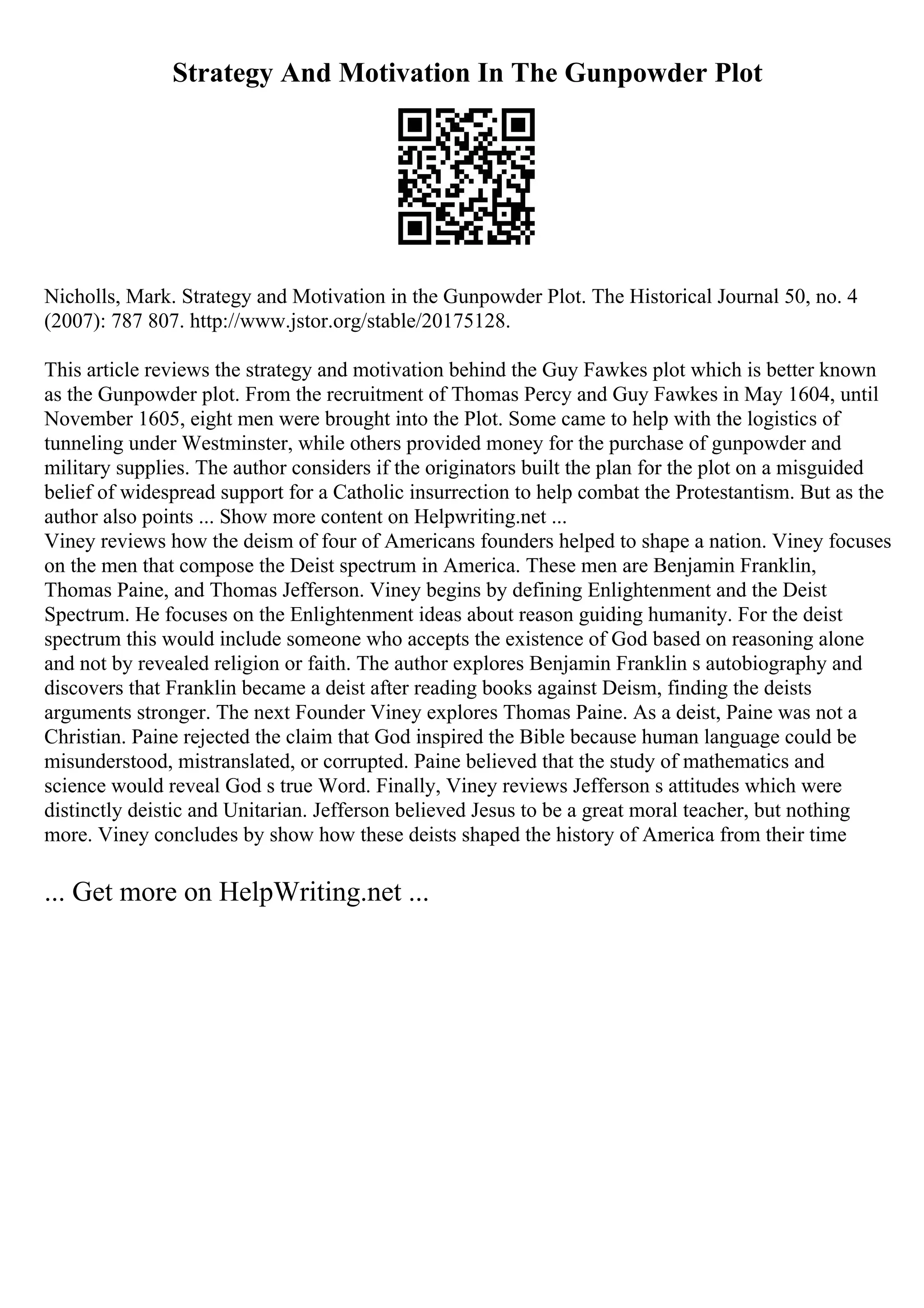 Strategy And Motivation In The Gunpowder Plot
Nicholls, Mark. Strategy and Motivation in the Gunpowder Plot. The Historical Journal 50, no. 4
(2007): 787 807. http://www.jstor.org/stable/20175128.
This article reviews the strategy and motivation behind the Guy Fawkes plot which is better known
as the Gunpowder plot. From the recruitment of Thomas Percy and Guy Fawkes in May 1604, until
November 1605, eight men were brought into the Plot. Some came to help with the logistics of
tunneling under Westminster, while others provided money for the purchase of gunpowder and
military supplies. The author considers if the originators built the plan for the plot on a misguided
belief of widespread support for a Catholic insurrection to help combat the Protestantism. But as the
author also points ... Show more content on Helpwriting.net ...
Viney reviews how the deism of four of Americans founders helped to shape a nation. Viney focuses
on the men that compose the Deist spectrum in America. These men are Benjamin Franklin,
Thomas Paine, and Thomas Jefferson. Viney begins by defining Enlightenment and the Deist
Spectrum. He focuses on the Enlightenment ideas about reason guiding humanity. For the deist
spectrum this would include someone who accepts the existence of God based on reasoning alone
and not by revealed religion or faith. The author explores Benjamin Franklin s autobiography and
discovers that Franklin became a deist after reading books against Deism, finding the deists
arguments stronger. The next Founder Viney explores Thomas Paine. As a deist, Paine was not a
Christian. Paine rejected the claim that God inspired the Bible because human language could be
misunderstood, mistranslated, or corrupted. Paine believed that the study of mathematics and
science would reveal God s true Word. Finally, Viney reviews Jefferson s attitudes which were
distinctly deistic and Unitarian. Jefferson believed Jesus to be a great moral teacher, but nothing
more. Viney concludes by show how these deists shaped the history of America from their time
... Get more on HelpWriting.net ...
 