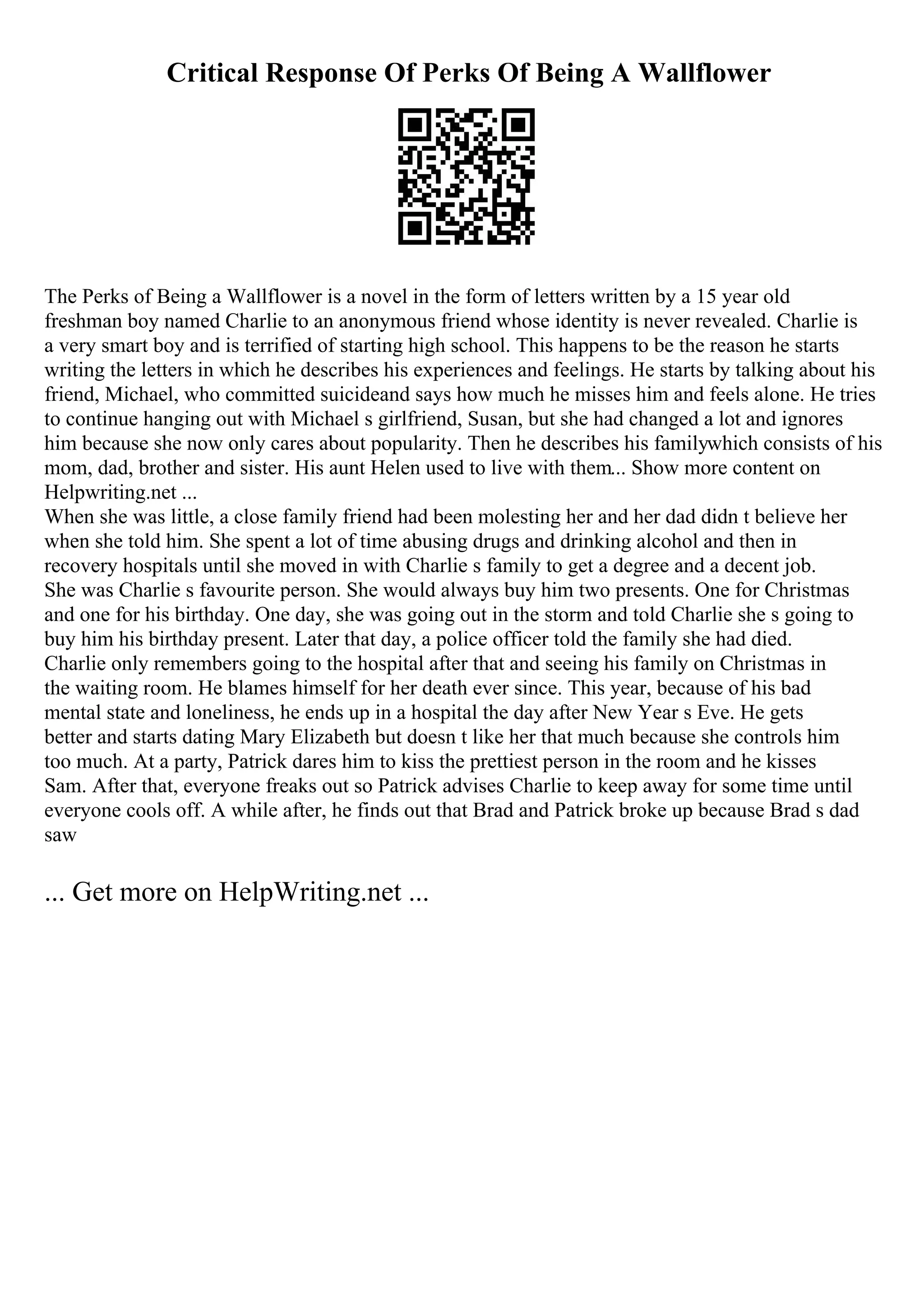 Critical Response Of Perks Of Being A Wallflower
The Perks of Being a Wallflower is a novel in the form of letters written by a 15 year old
freshman boy named Charlie to an anonymous friend whose identity is never revealed. Charlie is
a very smart boy and is terrified of starting high school. This happens to be the reason he starts
writing the letters in which he describes his experiences and feelings. He starts by talking about his
friend, Michael, who committed suicideand says how much he misses him and feels alone. He tries
to continue hanging out with Michael s girlfriend, Susan, but she had changed a lot and ignores
him because she now only cares about popularity. Then he describes his familywhich consists of his
mom, dad, brother and sister. His aunt Helen used to live with them... Show more content on
Helpwriting.net ...
When she was little, a close family friend had been molesting her and her dad didn t believe her
when she told him. She spent a lot of time abusing drugs and drinking alcohol and then in
recovery hospitals until she moved in with Charlie s family to get a degree and a decent job.
She was Charlie s favourite person. She would always buy him two presents. One for Christmas
and one for his birthday. One day, she was going out in the storm and told Charlie she s going to
buy him his birthday present. Later that day, a police officer told the family she had died.
Charlie only remembers going to the hospital after that and seeing his family on Christmas in
the waiting room. He blames himself for her death ever since. This year, because of his bad
mental state and loneliness, he ends up in a hospital the day after New Year s Eve. He gets
better and starts dating Mary Elizabeth but doesn t like her that much because she controls him
too much. At a party, Patrick dares him to kiss the prettiest person in the room and he kisses
Sam. After that, everyone freaks out so Patrick advises Charlie to keep away for some time until
everyone cools off. A while after, he finds out that Brad and Patrick broke up because Brad s dad
saw
... Get more on HelpWriting.net ...
 