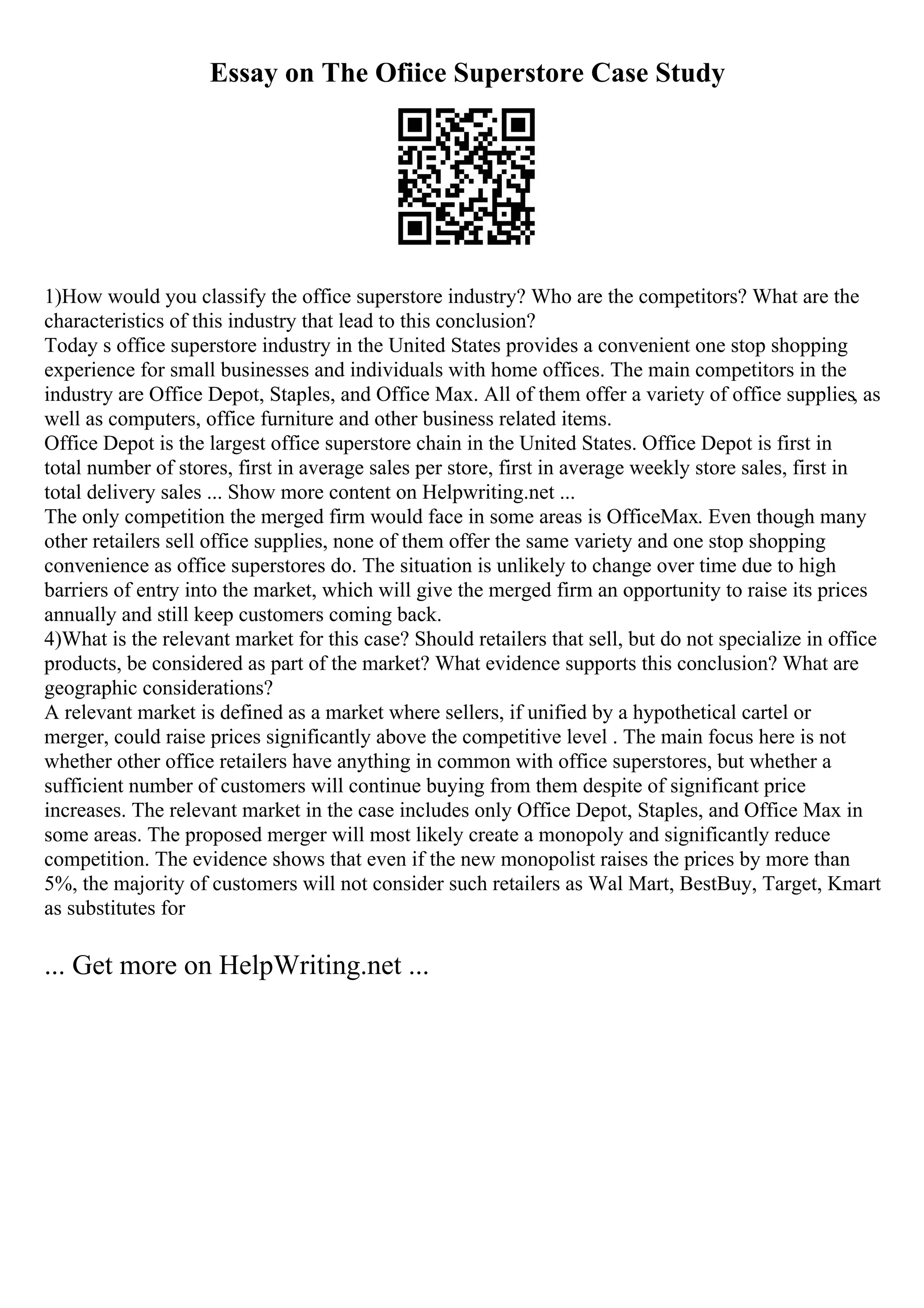 Essay on The Ofiice Superstore Case Study
1)How would you classify the office superstore industry? Who are the competitors? What are the
characteristics of this industry that lead to this conclusion?
Today s office superstore industry in the United States provides a convenient one stop shopping
experience for small businesses and individuals with home offices. The main competitors in the
industry are Office Depot, Staples, and Office Max. All of them offer a variety of office supplies, as
well as computers, office furniture and other business related items.
Office Depot is the largest office superstore chain in the United States. Office Depot is first in
total number of stores, first in average sales per store, first in average weekly store sales, first in
total delivery sales ... Show more content on Helpwriting.net ...
The only competition the merged firm would face in some areas is OfficeMax. Even though many
other retailers sell office supplies, none of them offer the same variety and one stop shopping
convenience as office superstores do. The situation is unlikely to change over time due to high
barriers of entry into the market, which will give the merged firm an opportunity to raise its prices
annually and still keep customers coming back.
4)What is the relevant market for this case? Should retailers that sell, but do not specialize in office
products, be considered as part of the market? What evidence supports this conclusion? What are
geographic considerations?
A relevant market is defined as a market where sellers, if unified by a hypothetical cartel or
merger, could raise prices significantly above the competitive level . The main focus here is not
whether other office retailers have anything in common with office superstores, but whether a
sufficient number of customers will continue buying from them despite of significant price
increases. The relevant market in the case includes only Office Depot, Staples, and Office Max in
some areas. The proposed merger will most likely create a monopoly and significantly reduce
competition. The evidence shows that even if the new monopolist raises the prices by more than
5%, the majority of customers will not consider such retailers as Wal Mart, BestBuy, Target, Kmart
as substitutes for
... Get more on HelpWriting.net ...
 