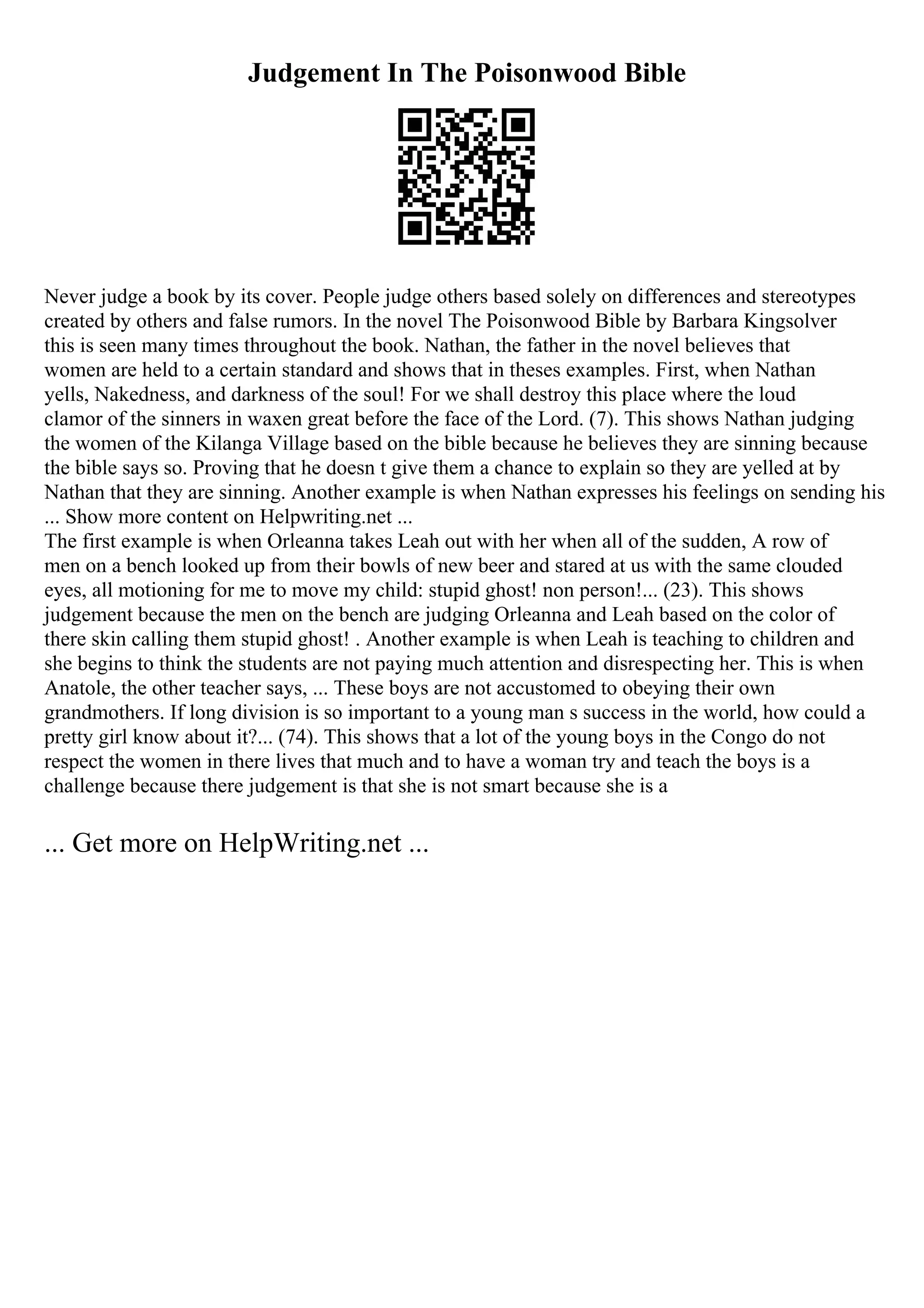 Judgement In The Poisonwood Bible
Never judge a book by its cover. People judge others based solely on differences and stereotypes
created by others and false rumors. In the novel The Poisonwood Bible by Barbara Kingsolver
this is seen many times throughout the book. Nathan, the father in the novel believes that
women are held to a certain standard and shows that in theses examples. First, when Nathan
yells, Nakedness, and darkness of the soul! For we shall destroy this place where the loud
clamor of the sinners in waxen great before the face of the Lord. (7). This shows Nathan judging
the women of the Kilanga Village based on the bible because he believes they are sinning because
the bible says so. Proving that he doesn t give them a chance to explain so they are yelled at by
Nathan that they are sinning. Another example is when Nathan expresses his feelings on sending his
... Show more content on Helpwriting.net ...
The first example is when Orleanna takes Leah out with her when all of the sudden, A row of
men on a bench looked up from their bowls of new beer and stared at us with the same clouded
eyes, all motioning for me to move my child: stupid ghost! non person!... (23). This shows
judgement because the men on the bench are judging Orleanna and Leah based on the color of
there skin calling them stupid ghost! . Another example is when Leah is teaching to children and
she begins to think the students are not paying much attention and disrespecting her. This is when
Anatole, the other teacher says, ... These boys are not accustomed to obeying their own
grandmothers. If long division is so important to a young man s success in the world, how could a
pretty girl know about it?... (74). This shows that a lot of the young boys in the Congo do not
respect the women in there lives that much and to have a woman try and teach the boys is a
challenge because there judgement is that she is not smart because she is a
... Get more on HelpWriting.net ...
 