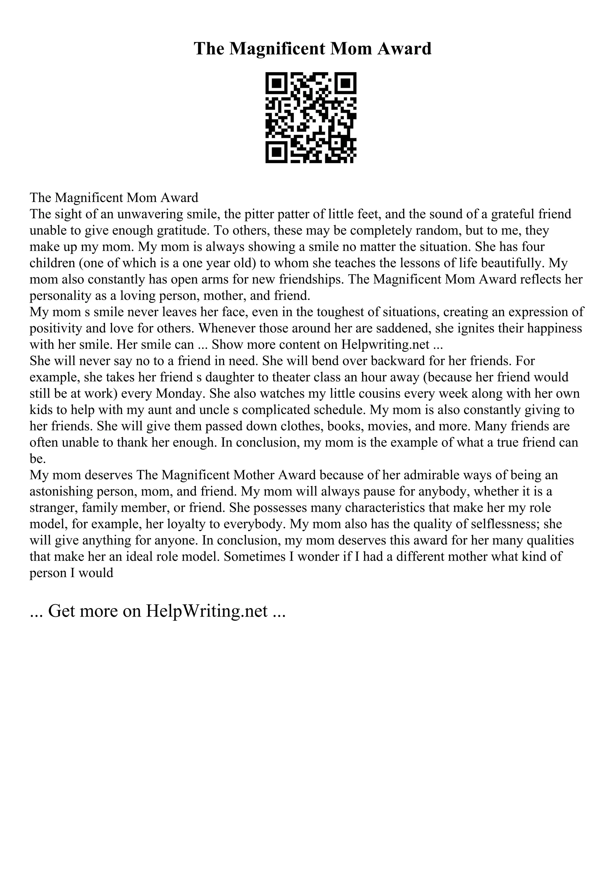 The Magnificent Mom Award
The Magnificent Mom Award
The sight of an unwavering smile, the pitter patter of little feet, and the sound of a grateful friend
unable to give enough gratitude. To others, these may be completely random, but to me, they
make up my mom. My mom is always showing a smile no matter the situation. She has four
children (one of which is a one year old) to whom she teaches the lessons of life beautifully. My
mom also constantly has open arms for new friendships. The Magnificent Mom Award reflects her
personality as a loving person, mother, and friend.
My mom s smile never leaves her face, even in the toughest of situations, creating an expression of
positivity and love for others. Whenever those around her are saddened, she ignites their happiness
with her smile. Her smile can ... Show more content on Helpwriting.net ...
She will never say no to a friend in need. She will bend over backward for her friends. For
example, she takes her friend s daughter to theater class an hour away (because her friend would
still be at work) every Monday. She also watches my little cousins every week along with her own
kids to help with my aunt and uncle s complicated schedule. My mom is also constantly giving to
her friends. She will give them passed down clothes, books, movies, and more. Many friends are
often unable to thank her enough. In conclusion, my mom is the example of what a true friend can
be.
My mom deserves The Magnificent Mother Award because of her admirable ways of being an
astonishing person, mom, and friend. My mom will always pause for anybody, whether it is a
stranger, family member, or friend. She possesses many characteristics that make her my role
model, for example, her loyalty to everybody. My mom also has the quality of selflessness; she
will give anything for anyone. In conclusion, my mom deserves this award for her many qualities
that make her an ideal role model. Sometimes I wonder if I had a different mother what kind of
person I would
... Get more on HelpWriting.net ...
 