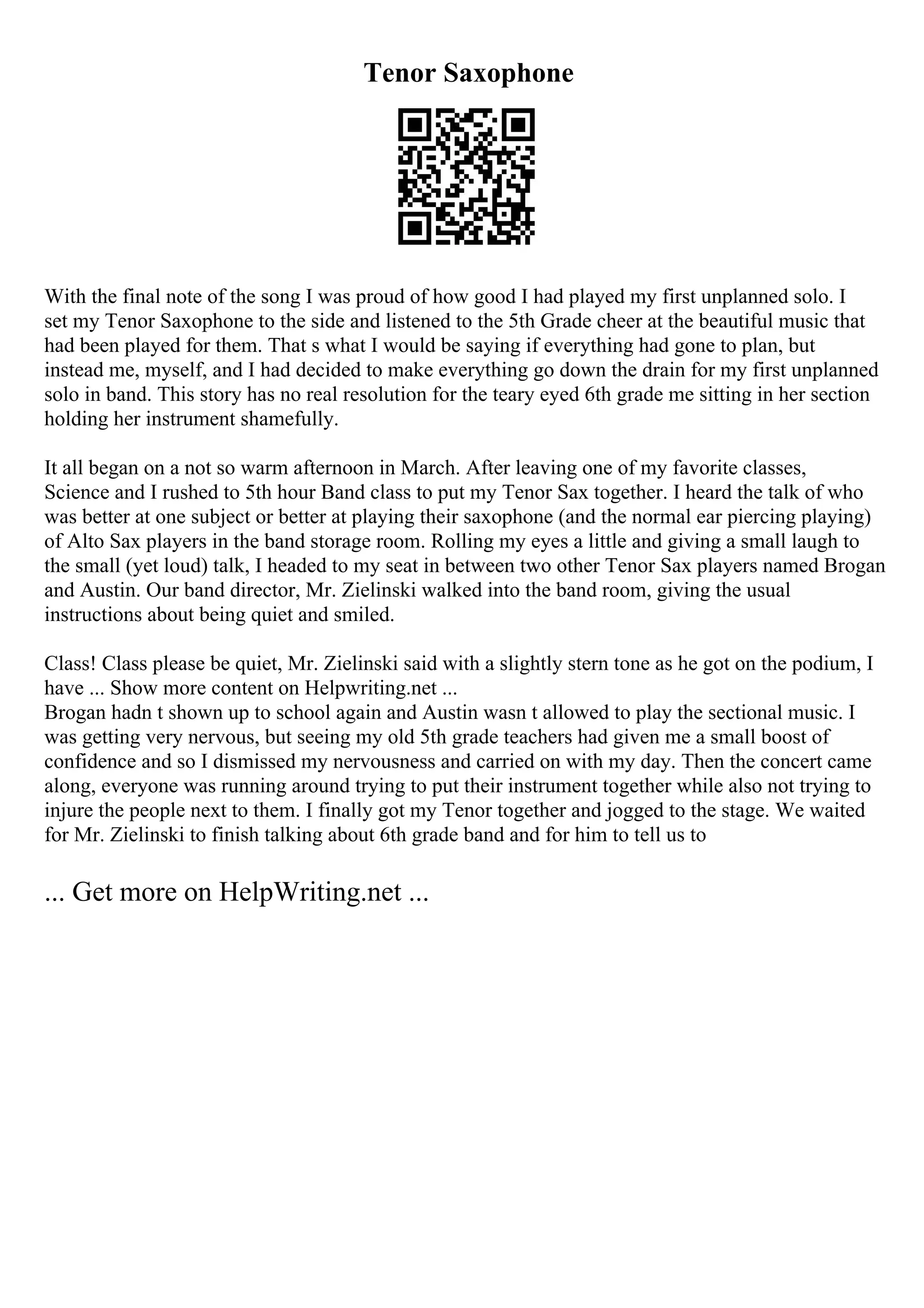 Tenor Saxophone
With the final note of the song I was proud of how good I had played my first unplanned solo. I
set my Tenor Saxophone to the side and listened to the 5th Grade cheer at the beautiful music that
had been played for them. That s what I would be saying if everything had gone to plan, but
instead me, myself, and I had decided to make everything go down the drain for my first unplanned
solo in band. This story has no real resolution for the teary eyed 6th grade me sitting in her section
holding her instrument shamefully.
It all began on a not so warm afternoon in March. After leaving one of my favorite classes,
Science and I rushed to 5th hour Band class to put my Tenor Sax together. I heard the talk of who
was better at one subject or better at playing their saxophone (and the normal ear piercing playing)
of Alto Sax players in the band storage room. Rolling my eyes a little and giving a small laugh to
the small (yet loud) talk, I headed to my seat in between two other Tenor Sax players named Brogan
and Austin. Our band director, Mr. Zielinski walked into the band room, giving the usual
instructions about being quiet and smiled.
Class! Class please be quiet, Mr. Zielinski said with a slightly stern tone as he got on the podium, I
have ... Show more content on Helpwriting.net ...
Brogan hadn t shown up to school again and Austin wasn t allowed to play the sectional music. I
was getting very nervous, but seeing my old 5th grade teachers had given me a small boost of
confidence and so I dismissed my nervousness and carried on with my day. Then the concert came
along, everyone was running around trying to put their instrument together while also not trying to
injure the people next to them. I finally got my Tenor together and jogged to the stage. We waited
for Mr. Zielinski to finish talking about 6th grade band and for him to tell us to
... Get more on HelpWriting.net ...
 