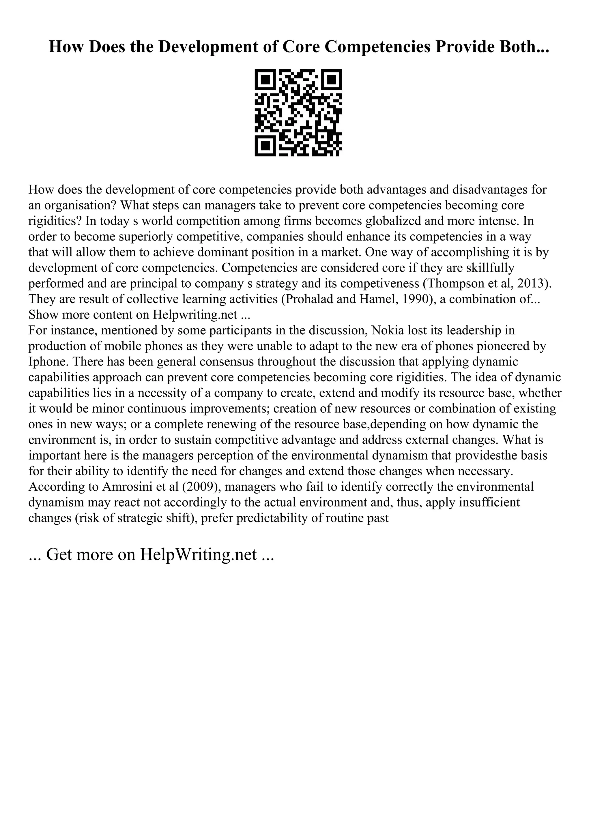 How Does the Development of Core Competencies Provide Both...
How does the development of core competencies provide both advantages and disadvantages for
an organisation? What steps can managers take to prevent core competencies becoming core
rigidities? In today s world competition among firms becomes globalized and more intense. In
order to become superiorly competitive, companies should enhance its competencies in a way
that will allow them to achieve dominant position in a market. One way of accomplishing it is by
development of core competencies. Competencies are considered core if they are skillfully
performed and are principal to company s strategy and its competiveness (Thompson et al, 2013).
They are result of collective learning activities (Prohalad and Hamel, 1990), a combination of...
Show more content on Helpwriting.net ...
For instance, mentioned by some participants in the discussion, Nokia lost its leadership in
production of mobile phones as they were unable to adapt to the new era of phones pioneered by
Iphone. There has been general consensus throughout the discussion that applying dynamic
capabilities approach can prevent core competencies becoming core rigidities. The idea of dynamic
capabilities lies in a necessity of a company to create, extend and modify its resource base, whether
it would be minor continuous improvements; creation of new resources or combination of existing
ones in new ways; or a complete renewing of the resource base,depending on how dynamic the
environment is, in order to sustain competitive advantage and address external changes. What is
important here is the managers perception of the environmental dynamism that providesthe basis
for their ability to identify the need for changes and extend those changes when necessary.
According to Amrosini et al (2009), managers who fail to identify correctly the environmental
dynamism may react not accordingly to the actual environment and, thus, apply insufficient
changes (risk of strategic shift), prefer predictability of routine past
... Get more on HelpWriting.net ...
 