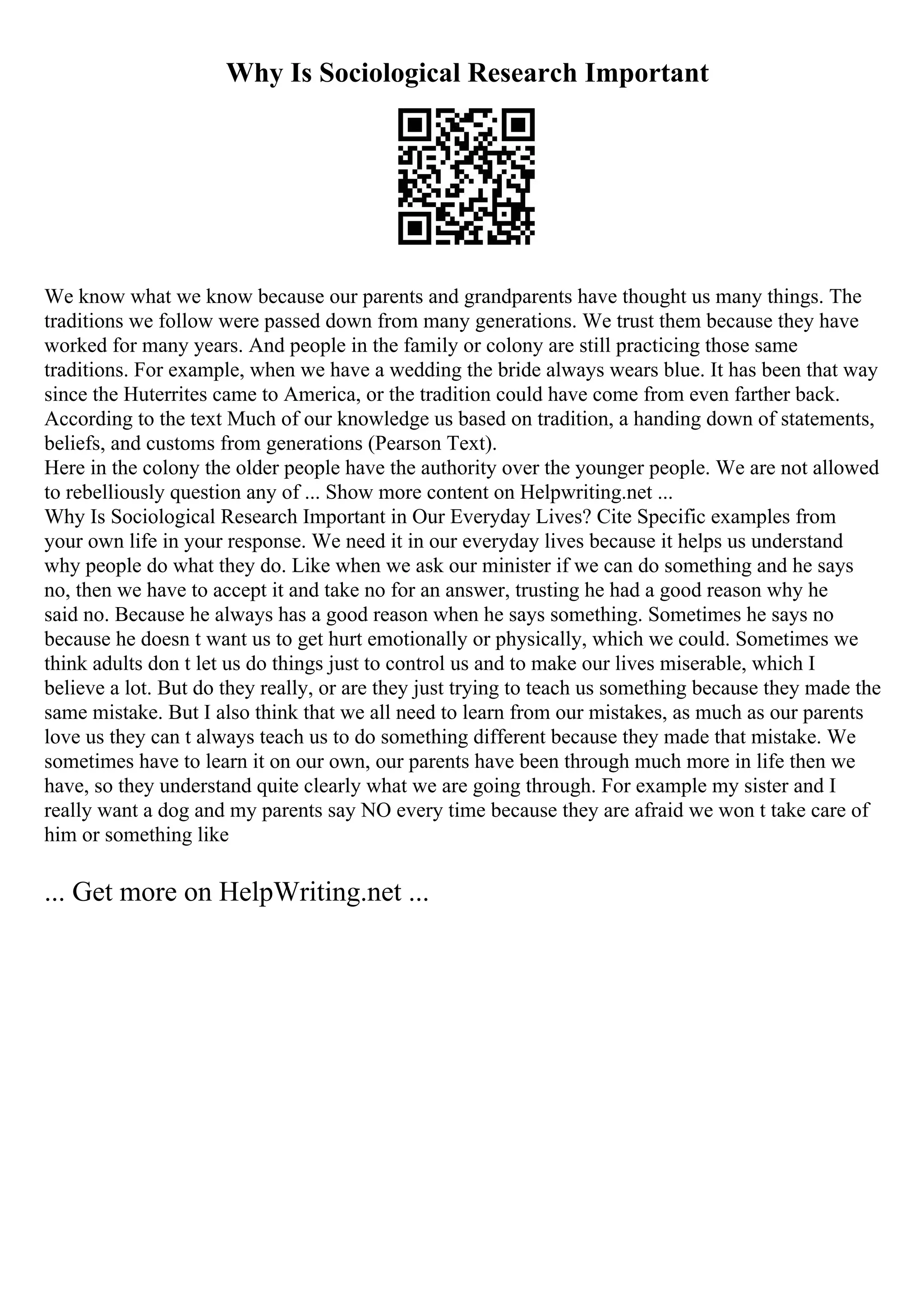 Why Is Sociological Research Important
We know what we know because our parents and grandparents have thought us many things. The
traditions we follow were passed down from many generations. We trust them because they have
worked for many years. And people in the family or colony are still practicing those same
traditions. For example, when we have a wedding the bride always wears blue. It has been that way
since the Huterrites came to America, or the tradition could have come from even farther back.
According to the text Much of our knowledge us based on tradition, a handing down of statements,
beliefs, and customs from generations (Pearson Text).
Here in the colony the older people have the authority over the younger people. We are not allowed
to rebelliously question any of ... Show more content on Helpwriting.net ...
Why Is Sociological Research Important in Our Everyday Lives? Cite Specific examples from
your own life in your response. We need it in our everyday lives because it helps us understand
why people do what they do. Like when we ask our minister if we can do something and he says
no, then we have to accept it and take no for an answer, trusting he had a good reason why he
said no. Because he always has a good reason when he says something. Sometimes he says no
because he doesn t want us to get hurt emotionally or physically, which we could. Sometimes we
think adults don t let us do things just to control us and to make our lives miserable, which I
believe a lot. But do they really, or are they just trying to teach us something because they made the
same mistake. But I also think that we all need to learn from our mistakes, as much as our parents
love us they can t always teach us to do something different because they made that mistake. We
sometimes have to learn it on our own, our parents have been through much more in life then we
have, so they understand quite clearly what we are going through. For example my sister and I
really want a dog and my parents say NO every time because they are afraid we won t take care of
him or something like
... Get more on HelpWriting.net ...
 