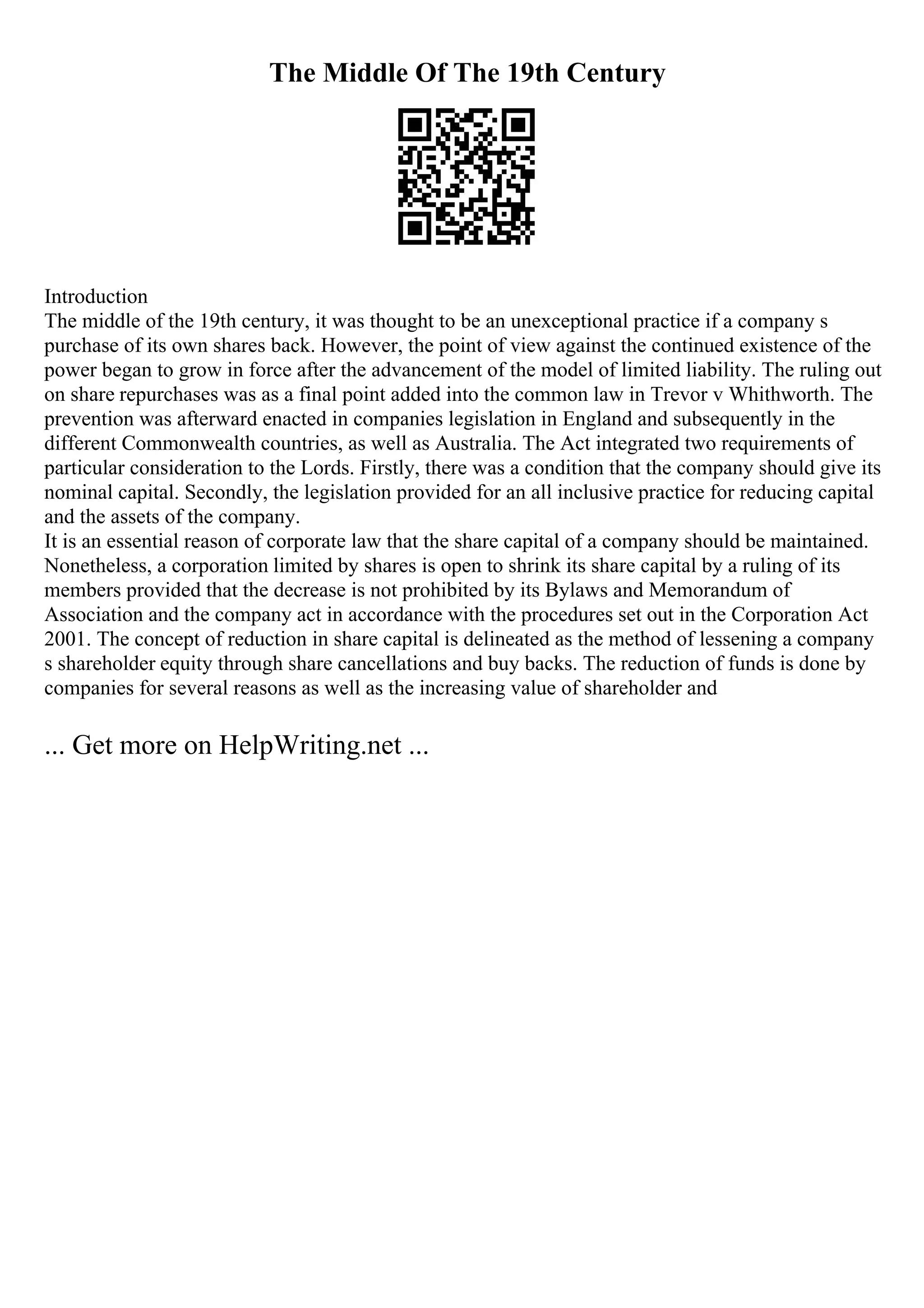 The Middle Of The 19th Century
Introduction
The middle of the 19th century, it was thought to be an unexceptional practice if a company s
purchase of its own shares back. However, the point of view against the continued existence of the
power began to grow in force after the advancement of the model of limited liability. The ruling out
on share repurchases was as a final point added into the common law in Trevor v Whithworth. The
prevention was afterward enacted in companies legislation in England and subsequently in the
different Commonwealth countries, as well as Australia. The Act integrated two requirements of
particular consideration to the Lords. Firstly, there was a condition that the company should give its
nominal capital. Secondly, the legislation provided for an all inclusive practice for reducing capital
and the assets of the company.
It is an essential reason of corporate law that the share capital of a company should be maintained.
Nonetheless, a corporation limited by shares is open to shrink its share capital by a ruling of its
members provided that the decrease is not prohibited by its Bylaws and Memorandum of
Association and the company act in accordance with the procedures set out in the Corporation Act
2001. The concept of reduction in share capital is delineated as the method of lessening a company
s shareholder equity through share cancellations and buy backs. The reduction of funds is done by
companies for several reasons as well as the increasing value of shareholder and
... Get more on HelpWriting.net ...
 