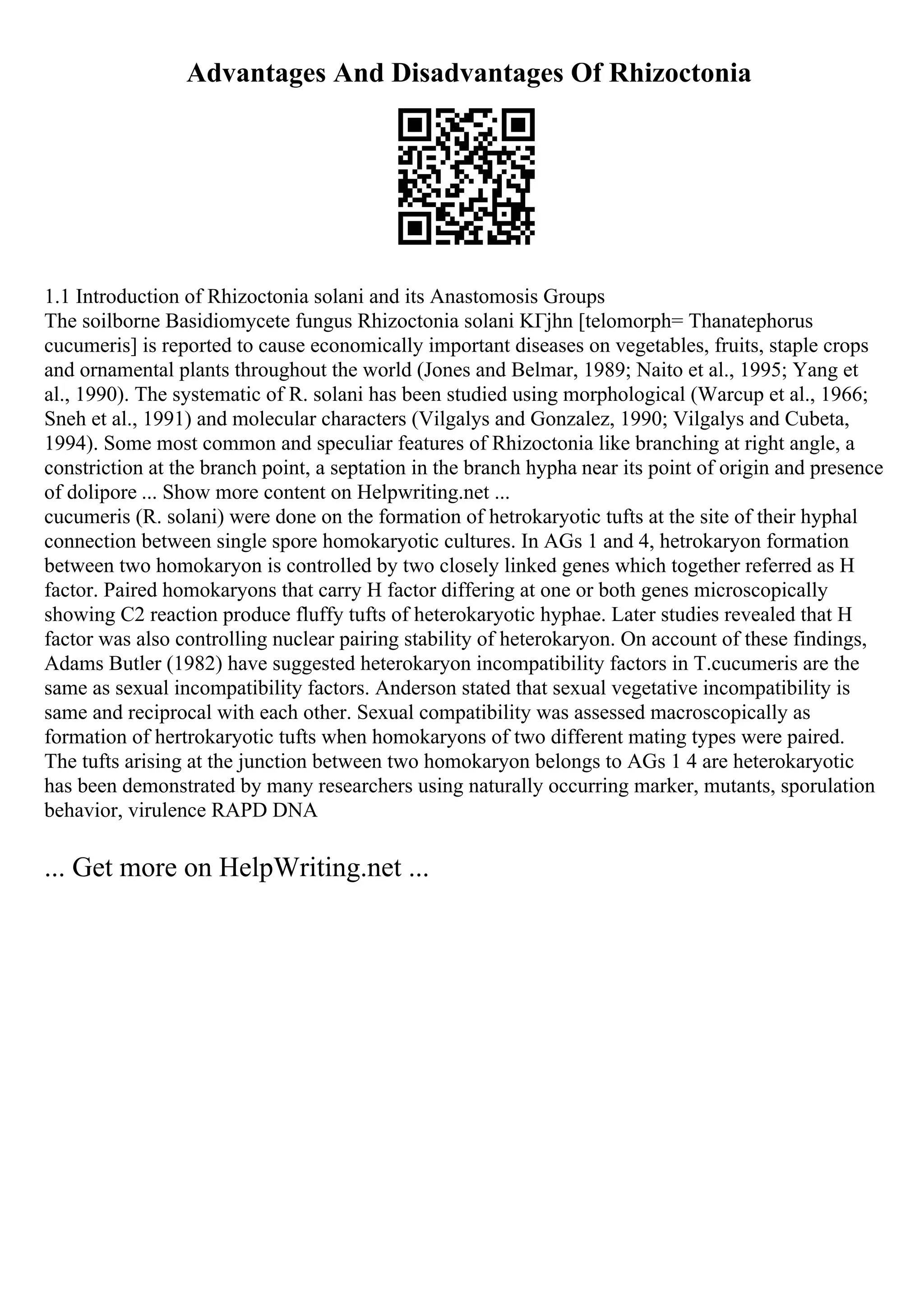 Advantages And Disadvantages Of Rhizoctonia
1.1 Introduction of Rhizoctonia solani and its Anastomosis Groups
The soilborne Basidiomycete fungus Rhizoctonia solani KГјhn [telomorph= Thanatephorus
cucumeris] is reported to cause economically important diseases on vegetables, fruits, staple crops
and ornamental plants throughout the world (Jones and Belmar, 1989; Naito et al., 1995; Yang et
al., 1990). The systematic of R. solani has been studied using morphological (Warcup et al., 1966;
Sneh et al., 1991) and molecular characters (Vilgalys and Gonzalez, 1990; Vilgalys and Cubeta,
1994). Some most common and speculiar features of Rhizoctonia like branching at right angle, a
constriction at the branch point, a septation in the branch hypha near its point of origin and presence
of dolipore ... Show more content on Helpwriting.net ...
cucumeris (R. solani) were done on the formation of hetrokaryotic tufts at the site of their hyphal
connection between single spore homokaryotic cultures. In AGs 1 and 4, hetrokaryon formation
between two homokaryon is controlled by two closely linked genes which together referred as H
factor. Paired homokaryons that carry H factor differing at one or both genes microscopically
showing C2 reaction produce fluffy tufts of heterokaryotic hyphae. Later studies revealed that H
factor was also controlling nuclear pairing stability of heterokaryon. On account of these findings,
Adams Butler (1982) have suggested heterokaryon incompatibility factors in T.cucumeris are the
same as sexual incompatibility factors. Anderson stated that sexual vegetative incompatibility is
same and reciprocal with each other. Sexual compatibility was assessed macroscopically as
formation of hertrokaryotic tufts when homokaryons of two different mating types were paired.
The tufts arising at the junction between two homokaryon belongs to AGs 1 4 are heterokaryotic
has been demonstrated by many researchers using naturally occurring marker, mutants, sporulation
behavior, virulence RAPD DNA
... Get more on HelpWriting.net ...
 