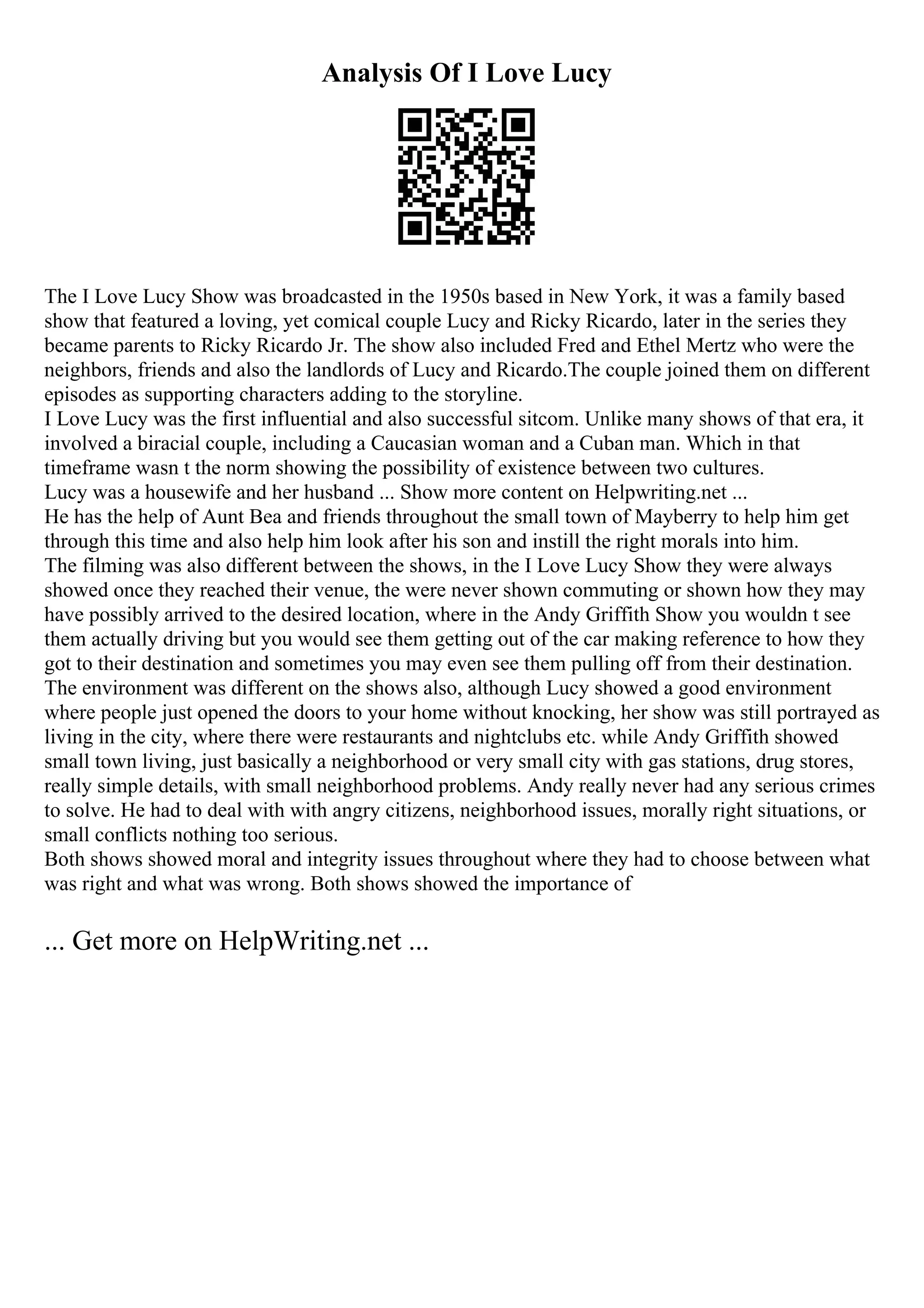 Analysis Of I Love Lucy
The I Love Lucy Show was broadcasted in the 1950s based in New York, it was a family based
show that featured a loving, yet comical couple Lucy and Ricky Ricardo, later in the series they
became parents to Ricky Ricardo Jr. The show also included Fred and Ethel Mertz who were the
neighbors, friends and also the landlords of Lucy and Ricardo.The couple joined them on different
episodes as supporting characters adding to the storyline.
I Love Lucy was the first influential and also successful sitcom. Unlike many shows of that era, it
involved a biracial couple, including a Caucasian woman and a Cuban man. Which in that
timeframe wasn t the norm showing the possibility of existence between two cultures.
Lucy was a housewife and her husband ... Show more content on Helpwriting.net ...
He has the help of Aunt Bea and friends throughout the small town of Mayberry to help him get
through this time and also help him look after his son and instill the right morals into him.
The filming was also different between the shows, in the I Love Lucy Show they were always
showed once they reached their venue, the were never shown commuting or shown how they may
have possibly arrived to the desired location, where in the Andy Griffith Show you wouldn t see
them actually driving but you would see them getting out of the car making reference to how they
got to their destination and sometimes you may even see them pulling off from their destination.
The environment was different on the shows also, although Lucy showed a good environment
where people just opened the doors to your home without knocking, her show was still portrayed as
living in the city, where there were restaurants and nightclubs etc. while Andy Griffith showed
small town living, just basically a neighborhood or very small city with gas stations, drug stores,
really simple details, with small neighborhood problems. Andy really never had any serious crimes
to solve. He had to deal with with angry citizens, neighborhood issues, morally right situations, or
small conflicts nothing too serious.
Both shows showed moral and integrity issues throughout where they had to choose between what
was right and what was wrong. Both shows showed the importance of
... Get more on HelpWriting.net ...
 
