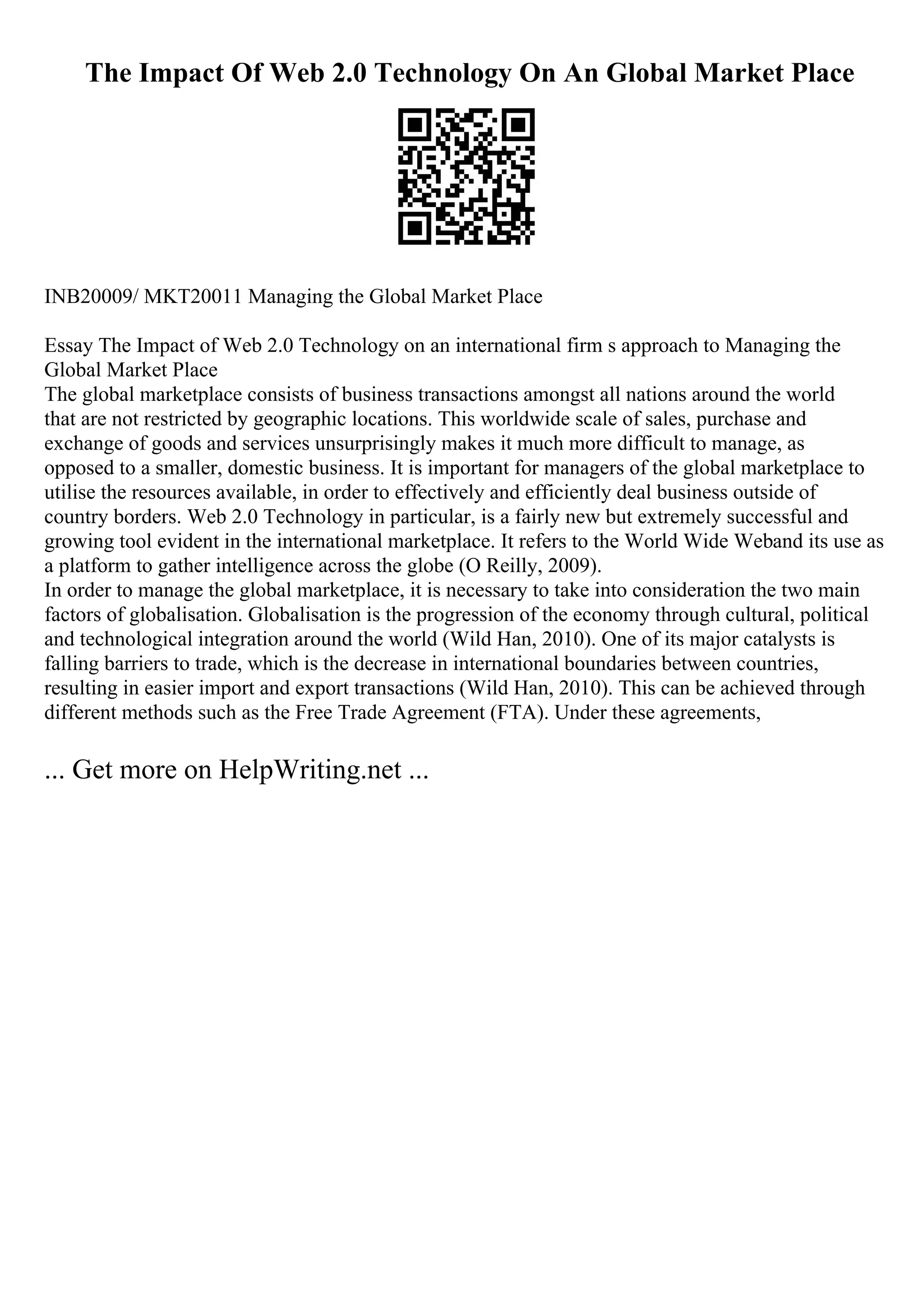 The Impact Of Web 2.0 Technology On An Global Market Place
INB20009/ MKT20011 Managing the Global Market Place
Essay The Impact of Web 2.0 Technology on an international firm s approach to Managing the
Global Market Place
The global marketplace consists of business transactions amongst all nations around the world
that are not restricted by geographic locations. This worldwide scale of sales, purchase and
exchange of goods and services unsurprisingly makes it much more difficult to manage, as
opposed to a smaller, domestic business. It is important for managers of the global marketplace to
utilise the resources available, in order to effectively and efficiently deal business outside of
country borders. Web 2.0 Technology in particular, is a fairly new but extremely successful and
growing tool evident in the international marketplace. It refers to the World Wide Weband its use as
a platform to gather intelligence across the globe (O Reilly, 2009).
In order to manage the global marketplace, it is necessary to take into consideration the two main
factors of globalisation. Globalisation is the progression of the economy through cultural, political
and technological integration around the world (Wild Han, 2010). One of its major catalysts is
falling barriers to trade, which is the decrease in international boundaries between countries,
resulting in easier import and export transactions (Wild Han, 2010). This can be achieved through
different methods such as the Free Trade Agreement (FTA). Under these agreements,
... Get more on HelpWriting.net ...
 