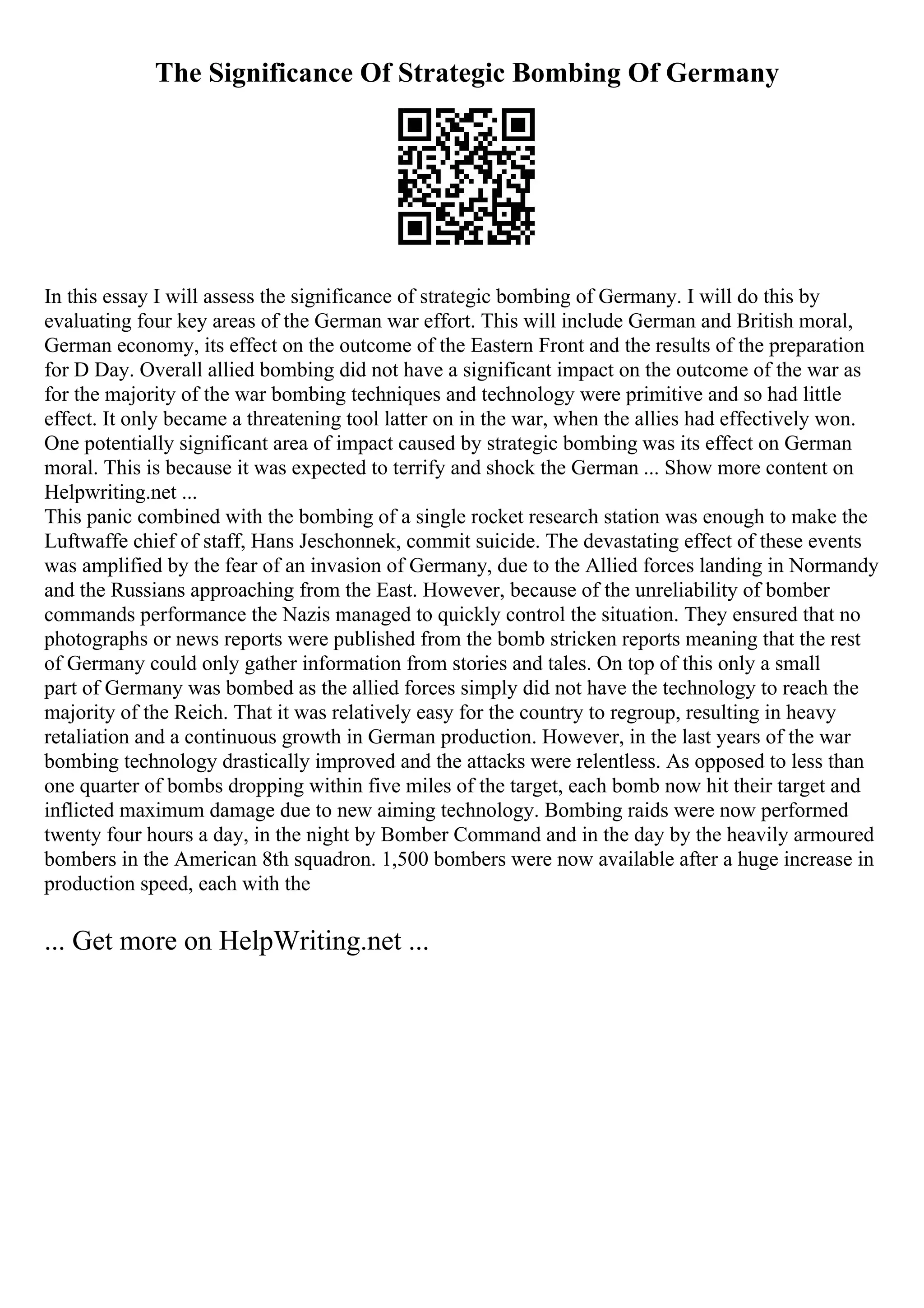 The Significance Of Strategic Bombing Of Germany
In this essay I will assess the significance of strategic bombing of Germany. I will do this by
evaluating four key areas of the German war effort. This will include German and British moral,
German economy, its effect on the outcome of the Eastern Front and the results of the preparation
for D Day. Overall allied bombing did not have a significant impact on the outcome of the war as
for the majority of the war bombing techniques and technology were primitive and so had little
effect. It only became a threatening tool latter on in the war, when the allies had effectively won.
One potentially significant area of impact caused by strategic bombing was its effect on German
moral. This is because it was expected to terrify and shock the German ... Show more content on
Helpwriting.net ...
This panic combined with the bombing of a single rocket research station was enough to make the
Luftwaffe chief of staff, Hans Jeschonnek, commit suicide. The devastating effect of these events
was amplified by the fear of an invasion of Germany, due to the Allied forces landing in Normandy
and the Russians approaching from the East. However, because of the unreliability of bomber
commands performance the Nazis managed to quickly control the situation. They ensured that no
photographs or news reports were published from the bomb stricken reports meaning that the rest
of Germany could only gather information from stories and tales. On top of this only a small
part of Germany was bombed as the allied forces simply did not have the technology to reach the
majority of the Reich. That it was relatively easy for the country to regroup, resulting in heavy
retaliation and a continuous growth in German production. However, in the last years of the war
bombing technology drastically improved and the attacks were relentless. As opposed to less than
one quarter of bombs dropping within five miles of the target, each bomb now hit their target and
inflicted maximum damage due to new aiming technology. Bombing raids were now performed
twenty four hours a day, in the night by Bomber Command and in the day by the heavily armoured
bombers in the American 8th squadron. 1,500 bombers were now available after a huge increase in
production speed, each with the
... Get more on HelpWriting.net ...
 