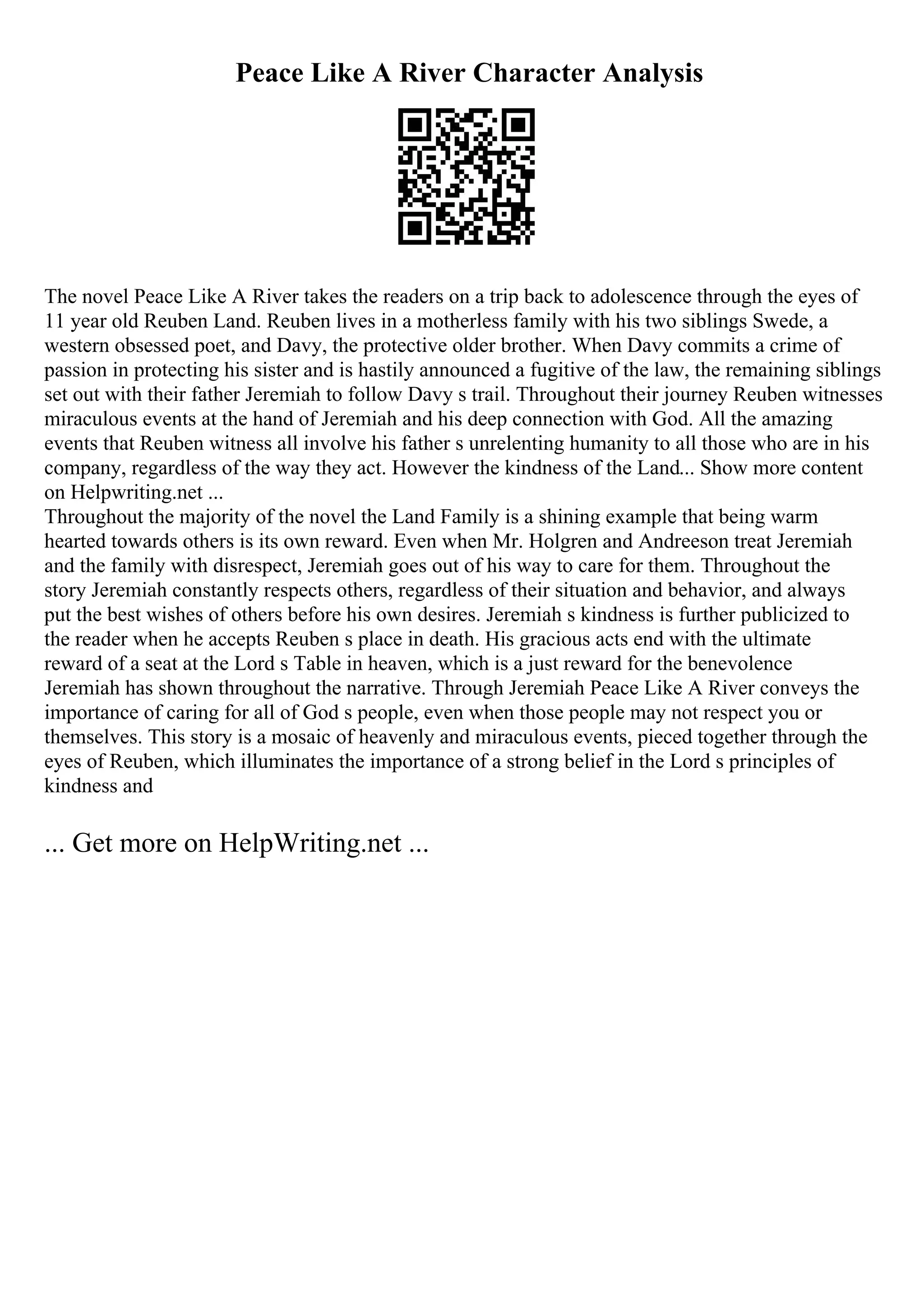 Peace Like A River Character Analysis
The novel Peace Like A River takes the readers on a trip back to adolescence through the eyes of
11 year old Reuben Land. Reuben lives in a motherless family with his two siblings Swede, a
western obsessed poet, and Davy, the protective older brother. When Davy commits a crime of
passion in protecting his sister and is hastily announced a fugitive of the law, the remaining siblings
set out with their father Jeremiah to follow Davy s trail. Throughout their journey Reuben witnesses
miraculous events at the hand of Jeremiah and his deep connection with God. All the amazing
events that Reuben witness all involve his father s unrelenting humanity to all those who are in his
company, regardless of the way they act. However the kindness of the Land... Show more content
on Helpwriting.net ...
Throughout the majority of the novel the Land Family is a shining example that being warm
hearted towards others is its own reward. Even when Mr. Holgren and Andreeson treat Jeremiah
and the family with disrespect, Jeremiah goes out of his way to care for them. Throughout the
story Jeremiah constantly respects others, regardless of their situation and behavior, and always
put the best wishes of others before his own desires. Jeremiah s kindness is further publicized to
the reader when he accepts Reuben s place in death. His gracious acts end with the ultimate
reward of a seat at the Lord s Table in heaven, which is a just reward for the benevolence
Jeremiah has shown throughout the narrative. Through Jeremiah Peace Like A River conveys the
importance of caring for all of God s people, even when those people may not respect you or
themselves. This story is a mosaic of heavenly and miraculous events, pieced together through the
eyes of Reuben, which illuminates the importance of a strong belief in the Lord s principles of
kindness and
... Get more on HelpWriting.net ...
 